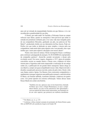 288 Ficção e História nas Bruzundangas... 
anos até ser retirado da marginalidade literária em que faleceu e vir a ter 
reconhecida a grandiosidade de sua obra. 
E Oreste, por onde anda? Se Euclides e Policarpo foram ao campo 
refrescar suas idéias, quanto ao anarquista é bem provável que tenha se 
retirado do jornalismo militante para viver uma vida mais tranqüila junto 
de sua companheira Mercedes, ganhando seu pão, nas palavras de Tito 
Batini30, produzindo clichês em seu laboratório da Rua Aurora. Pode ser. 
Prefiro crer que tenha se dedicado ao amor simples e sincero pela sua 
companheira, nada muito épico para alguém com o seu passado, mas o que 
melhor que o amor para superar a decepção com nossos ideais? 
Nestes cinco anos de sumiço, Oreste reconquista forças e confiança 
para continuar a propaganda da anarquia. Os 20.432$800 réis expropriados 
da companhia química31, fazem-lhe acender novamente o desejo pela 
revolução social. Em nossa viagem, chegamos a 1917, época de grandes 
convulsões sociais no mundo inteiro e Oreste com o dinheiro no bolso 
retorna para a Argentina onde tenta empreender a realização de um antigo 
sonho seu, a publicação de um grande diário anarquista. Quase chega ao 
seu objetivo, sempre um quase atrapalhando nossas vidas. Depois de todo o 
dissabor causado pelo processo movido contra ele pelo clero, Oreste volta 
suas farpas contra a Igreja. Em Buenos Aires reencontra companheiros e 
rapidamente consegue organizar uma publicação semanal, o anticlericalista 
El Burro, em formato tablóide, ricamente ilustrado e impresso em quatro 
cores. Um jornal operário de extrema sofisticação. Vamos deixar Juana 
Rouco Buela nos contar esta história. 
"Também este ano, apareceu uma revista humorística chamada 
'El Burro' que a tirou e dirigia Montemayor, ou seja o compa-nheiro 
Ristori; era uma revista anticlerical, bem apresentada e 
com um material de leitura muito interessante; sua ilustração era 
de um valor superior, que pertencia aos melhores desenhistas 
30 Tito Batini, op. cit., p. 119. 
31 Conforme a ficha criminal constante do prontuário de Oreste Ristori, pasta 
364, no DOPS/SP, sob custódia do Arquivo do Estado/ SP. 
 