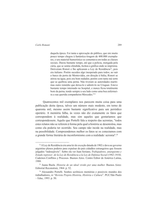 Carlo Romani 289 
daquela época. Foi tanta a aprovação do público, que em muito 
pouco tempo chegou à fantástica tiragem de 400.000 exempla-res, 
e seu material humorístico se comentava em todas as classes 
sociais. Durou bastante tempo, até que a polícia, instigada pela 
cúria, que se sentia ofendida, fechou a gráfica onde se imprimia. 
Detiveram Ristori e lhe aplicaram a Ley de Residência32, pois 
era italiano. Porém sucedeu algo inesperado para todos; ao sair 
o barco do porto de Montevidéu, em direção à Itália, Ristori se 
atirou na água, pois era bom nadador, porém com tanta má sorte 
que se quebrou uma perna. Não tiveram as autoridades maríti-mas 
outro remédio que deixa-lo e admiti-lo no Uruguai. Esteve 
bastante tempo internado no hospital, e nunca ficou totalmente 
bom da perna, tendo sempre a seu lado como uma boa enfermei-ra 
a sua querida companheira Mercedes."33 
Quatrocentos mil exemplares nos parecem muita coisa para uma 
publicação desta época, talvez um número mais modesto, em torno de 
quarenta mil, mesmo assim bastante significativo para um periódico 
operário. A memória falha, às vezes não diz exatamente os fatos que 
correspondem à realidade, mas sim aqueles que gostaríamos que 
correspondessem. Aquilo que Portelli fala a respeito das ucronias, "todos 
estes relatos não se referem à forma pela qual a história se desenrolou, mas 
como ela poderia ter ocorrido. Seu campo não incide na realidade, mas 
na possibilidade. Compreendemos melhor os fatos se os conectamos com 
a grande forma literária do inconformismo com a realidade: ucronia".34 
32 A Ley de Residência era uma lei de exceção datada de 1902 e dava ao governo 
argentino plenos poderes para expulsar do país cidadãos estrangeiros que fossem 
julgados “indesejáveis”. Sobre ela ver Juan Soriano, Trabajadores, anarquismo y 
Estado represor: de la Ley de Residência a la Ley de Defensa Social (1902-1910). 
Cadernos Conflitos y Procesos. Buenos Aires. Centro Editor de América Latina, 
1988. 
33 Juana Buela. Historia de un ideal vivido por uma mulher. Buenos Aires: 
Editorial Reconstruir, 1964. p. 52. 
34 Alessandro Portelli. Sonhos ucrônicos memórias e possíveis mundos dos 
trabalhadores, in “Revista Projeto História, História e Cultura”. PUC/São Paulo 
– Educ, 1993. p. 50. 
 