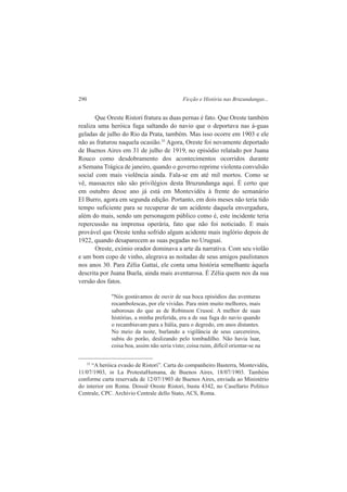290 Ficção e História nas Bruzundangas... 
Que Oreste Ristori fratura as duas pernas é fato. Que Oreste também 
realiza uma heróica fuga saltando do navio que o deportava nas á-guas 
geladas de julho do Rio da Prata, também. Mas isso ocorre em 1903 e ele 
não as fraturou naquela ocasião.35 Agora, Oreste foi novamente deportado 
de Buenos Aires em 31 de julho de 1919, no episódio relatado por Juana 
Rouco como desdobramento dos acontecimentos ocorridos durante 
a Semana Trágica de janeiro, quando o governo reprime violenta convulsão 
social com mais violência ainda. Fala-se em até mil mortos. Como se 
vê, massacres não são privilégios desta Bruzundanga aqui. É certo que 
em outubro desse ano já está em Montevidéu à frente do semanário 
El Burro, agora em segunda edição. Portanto, em dois meses não teria tido 
tempo suficiente para se recuperar de um acidente daquela envergadura, 
além do mais, sendo um personagem público como é, este incidente teria 
repercussão na imprensa operária, fato que não foi noticiado. E mais 
provável que Oreste tenha sofrido algum acidente mais inglório depois de 
1922, quando desaparecem as suas pegadas no Uruguai. 
Oreste, exímio orador dominava a arte da narrativa. Com seu violão 
e um bom copo de vinho, alegrava as noitadas de seus amigos paulistanos 
nos anos 30. Para Zélia Gattai, ele conta uma história semelhante àquela 
descrita por Juana Buela, ainda mais aventurosa. É Zélia quem nos da sua 
versão dos fatos. 
"Nós gostávamos de ouvir de sua boca episódios das aventuras 
rocambolescas, por ele vividas. Para mim muito melhores, mais 
saborosas do que as de Robinson Crusoé. A melhor de suas 
histórias, a minha preferida, era a de sua fuga do navio quando 
o recambiavam para a Itália, para o degredo, em anos distantes. 
No meio da noite, burlando a vigilância de seus carcereiros, 
subiu do porão, deslizando pelo tombadilho. Não havia luar, 
coisa boa, assim não seria visto; coisa ruim, difícil orientar-se na 
35 “A heróica evasão de Ristori”. Carta do companheiro Basterra, Montevidéu, 
11/07/1903, in La ProtestaHumana, de Buenos Aires, 18/07/1903. Também 
conforme carta reservada de 12/07/1903 de Buenos Aires, enviada ao Ministério 
do interior em Roma. Dossiê Oreste Ristori, busta 4342, no Casellario Politico 
Centrale, CPC. Archivio Centrale dello Stato, ACS, Roma. 
 
