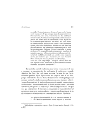 Carlo Romani 291 
escuridão. Conseguiu, a custo, divisar ao longe sombra ligeira-mente 
mais escura do que as negras águas daquele mar imenso. 
Provavelmente, seria terra... Certamente uma ilha perdida em 
meio ao oceano. A distância que o separava da sombra escura era 
grande, mas ele não podia de jeito nenhum vacilar. Aquele não 
era o momento para indecisões nem medo. 'Mil vezes morrer 
em liberdade do que apodrecer num cárcere!' Antes que surgisse 
alguém, que fosse surpreendido, atirou-se ao mar; não vira, 
não pudera prever que mais abaixo, suspensos ao navio, havia 
barcos salva-vidas. O choque violento fraturou-lhe as pernas, 
dor horrível! A ânsia de liberdade, no entanto era mais forte do 
que a dor, superou o sofrimento, ajudou-o a nadar durante toda a 
noite. Pela manhã foi encontrado sem sentidos, numa praia semi 
deserta, por um nativo que o transportou para a sua choupana. 
Desse homem, um pescador, recebeu cuidado e abrigo. 
Nessa ilha viveu longo tempo. Conseguira salvar-se mais uma 
vez, seguiria adiante, agora com as pernas irremediavelmente 
arqueadas, apoiando-se num bordão".36 
Talvez tenha ocorrido realmente desta forma, pouco provável, mas 
o romance e as memórias não têm a obrigação de registrarem a verdade 
fidedigna dos fatos. São espécies de ucronias. Os fatos são que Oreste 
realmente praticou fugas espetaculares ao longo de toda a sua vida, 
porque então não lhe dar esta chance de transformar uma tragédia pessoal 
num ato heróico? Afinal somos seres humanos e como humanos sobrevi-vemos 
alimentado-nos de sonhos. Oreste constrói sua vida em torno de um 
ideal sonhado e mesmo quando mais se distancia desse sonho, a seu modo 
continua a persegui-lo. Se a revolução torna-se impossível não será por 
isso que a deixaremos de perseguir. A imagem do revolucionário temível 
enraizou-se entre seus contemporâneos e mesmo quando deixou de sê-lo, 
ela permaneceu. Como nesta cena cômica presenciada por Tito Batini. 
"No ápice das festas da vitória de 1930, em que os tenentes de 
22 e de 24 que acompanharam Getúlio supõem ter influência 
36 Zélia Gattai, Anarquistas graças a Deus. Rio de Janeiro: Record, 1996, 
p. 207. 
 