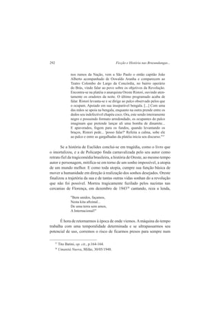 292 Ficção e História nas Bruzundangas... 
nos rumos da Nação, vem a São Paulo o então capitão João 
Alberto acompanhado de Oswaldo Aranha e comparecem ao 
Teatro Colombo do Largo da Concórdia, no bairro operário 
do Brás, vindo falar ao povo sobre os objetivos da Revolução. 
Encontra-se na platéia o anarquista Oreste Ristori, ouvindo aten-tamente 
os oradores da noite. O último programado acaba de 
falar. Ristori levanta-se e se dirige ao palco observado pelos que 
o ocupam. Apoiado em sua inseparável bengala. [...] Com uma 
das mãos se apoia na bengala, enquanto na outra prende entre os 
dedos seu indefectível chapéu coco. Ora, este sendo inteiramente 
negro e possuindo formato arredondado, os ocupantes do palco 
imaginam que pretende lançar ali uma bomba de dinamite... 
E apavorados, fogem para os fundos, quando levantando os 
braços, Ristori pede... 'posso falar?' Refeita a calma, sobe ele 
ao palco e entre as gargalhadas da platéia inicia seu discurso."37 
Se a história de Euclides conclui-se em tragédia, como o livro que 
o imortalizou, e a de Policarpo finda carnavalizada pelo seu autor como 
retrato fiel da tragicomédia brasileira, a história de Oreste, ao mesmo tempo 
autor e personagem, mitifica-se em torno de um sonho impossível, a utopia 
de um mundo melhor. E como toda utopia, cumpre sua função básica de 
mover a humanidade em direção à realização dos sonhos desejados. Oreste 
finalizou a trajetória da sua e de tantas outras vidas sonhan do a revolução 
que não foi possível. Morreu tragicamente fuzilado pelos nazistas nas 
cercanias de Florença, em dezembro de 194338 cantando, reza a lenda, 
"Bem unidos, façamos, 
Nesta kita aftzinal... 
De uma terra sem amos, 
A Internacional!" 
É hora de retornarmos à época de onde viemos. A máquina do tempo 
trabalha com uma temporalidade determinada e se ultrapassarmos seu 
potencial de uso, corremos o risco de ficarmos presos para sempre num 
37 Tito Batini, op. cit., p.164-164. 
38 Umanità Nuova, Milão, 30/05/1948. 
 