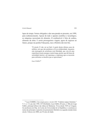 Carlo Romani 293 
lapso de tempo. Somos obrigados a dar uma parada no presente, em 1999, 
para reabastecimento. Apesar de todo o aparato científico e tecnológico, 
as máquinas necessitam de alimento. O combustível é feito de sonhos, 
alimento da alma. E assim prosseguimos viagem, agora de regresso ao 
futuro, porque me perdoe Fukuyama, mas a História não tem fim. 
"O século 21 não vai ser fácil. A partir destes últimos anos do 
milênio, nós que não perdemos a fé na solidariedade, lançamos 
esta mensagem de socialismo com liberdade, que vem de uma 
experiência muito amarga e muito longa, porém, que dá frutos de 
serenidade interior e de esperança, a esperança que se necessita 
para enfrentar os desafios que se aproximam." 
Luce Fabbri39 
39 Luce FABBRI, Uma utopia para o século XXI. “Caderno espaço feminino.” 
V. 3, n. 1/2, jan./dez 1996. UF/Uberlândia. Luce Fabbri, 88 anos, é filha de Luigi 
Fabbri, principal difusor das idéias de Malatesta. Viveu desde 1929 no Uruguai, 
foi professora do Dep. de Letras da Universidad de la República e constituiu-se 
numa das principais expoentes do pensamento libertário na segunda metade deste 
século. Faleceu em 2000, aos 92 anos de idade. 
 