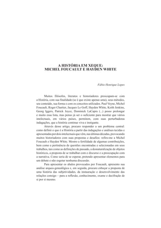 A HISTÓRIA EM XEQUE: 
MICHEL FOUCAULT E HAYDEN WHITE 
Fábio Henrique Lopes 
Muitos filósofos, literatos e historiadores preocupam-se com 
a História, com sua finalidade (se é que existe apenas uma), seus métodos, 
seu conteúdo, sua forma e com os conceitos utilizados. Paul Veyne, Michel 
Foucault, Roger Chartier, Jacques Le Goff, Hayden White, Keith Jenkins, 
Georg Iggers, Patrick Joyce, Dominick LaCapra (...) posso prolongar 
e muito essa lista, mas penso já ser o suficiente para mostrar que vários 
intelectuais, em vários países, permitem, com suas perturbadoras 
indagações, que a história continue viva e instigante. 
Através desse artigo, procuro responder a um problema central: 
como definir o que é a História a partir das indagações e análises tecidas e 
apresentadas por dois intelectuais que vêm, nas últimas décadas, provocando 
muitos historiadores com suas propostas e desafios: refiro-me a Michel 
Foucault e Hayden White. Mostro a fertilidade de algumas contribuições, 
bem como a pertinência de questões encontradas e selecionadas em seus 
trabalhos, tais como as definições de passado, a desnaturalização de objetos 
históricos, a proposta de se trabalhar com o discurso e a preocupação com 
a narrativa. Como seria de se esperar, pretendo apresentar elementos para 
um debate e não esgotar nenhuma discussão. 
Para apresentar os abalos provocados por Foucault, apresento sua 
análise arqueo-genealógica e, em seguida, procuro esboçar a proposta de 
uma história das subjetividades, da instauração e desenvolvimento das 
relações consigo – para a reflexão, conhecimento, exame e decifração de 
si por si mesmo. 
 