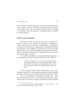 Fábio Henrique Lopes 297 
novos métodos, novos objetos que pouco devem às disciplinas da ciência 
social. Foucault, inclusive, questionou o próprio princípio implícito em 
toda a história social: o de que a própria sociedade constitui a realidade 
a ser estudada.1 Como fica explícito, o desconforto pode ser explicado 
por vários caminhos. 
Análise arqueo-genealógica 
Foucault, ao propor um tipo de estudo que se esforçaria em 
encontrar a partir de que condições foram possíveis conhecimentos e 
teorias, redireciona nosso olhar para as possibilidades e condições de 
existência de certos discursos: o que possibilitou o aparecimento histórico 
de tal discurso? O que possibilitou o surgimento de um tema (o suicídio, 
utilizando aqui, como exemplo, meu objeto de pesquisa) em um discurso? 
Quais as regras que tornaram possível o aparecimento de certos conceitos 
em discursos (sobre o suicídio)? 
Esse trabalho arqueológico, essa arqueologia do saber, apresenta-se 
com uma tarefa muito precisa. Nas palavras de José Ternes (1995:47): 
"Trata-se de interrogar o solo a partir do qual determinadas 
coisas podem ser ditas, certos discursos podem aflorar e outros 
não... Trata-se de verificar que tipo de questões, de conceitos, 
de saberes perdem sentido, e que maneiras de pensar tomam seu 
lugar." 
E ainda, segundo Hayden White (1994:262-264), esses campos 
epistêmicos trazem em si uma certa potencialidade para apreender corpos 
particulares de dados e para constituí-los em possíveis objetos de estudo. 
Em vez de consciência e continuidades, Foucault revida – como 
destaca O'Brien (1992:35-36) – com descontinuidades, grupos de noções, 
séries, discursos. Não tomou como ponto de partida uma teoria, um sujeito 
1 A respeito dessa posição ver Roger Chartier. A história cultural – entre 
práticas e representações. Lisboa: Difel, p. 79-80. 
 
