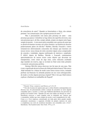 David Harlan 31 
da consciência do autor”. Quando os historiadores o lêem, eles entram 
portanto “em comunicação com a própria pessoa do autor”.43 
Mas é precisamente esta ânsia pela presença do autor – uma 
presença que parece vislumbrar-se logo abaixo da superfície do texto, mas 
uma presença que é, de fato, sempre adiada, sempre em algum outro lugar, 
sempre já ausente – é este anseio pela comunhão com a pessoa do autor que 
os desenvolvimentos recentes em crítica literária e na história do discurso 
poderosamente põem em dúvida.44 Barthes, Derrida, Foucault e outros 
tornaram-nos dolorosamente conscientes dos desejos que trazemos em 
nossos textos: nosso desejo de neles encontrar algum senso compensador 
de conexão e totalidade, alguma reafirmação de inteireza e amplitude. 
É difícil, depois de Barthes, Derrida e Foucault, continuarmos 
aproximando-nos de nossos textos como objetos que deveriam ser 
transparentes, como sinais de algo mais, como máscaras ocultando 
algo mantido em reserva, algo se revelará no final como total, primário 
e essencial, uma presença perfeita. 
Herman Melville tentou dizer-nos isto há mais de cem anos. Não 
é este o significado da terrível busca de Ahab pela baleia branca? Não estava 
Ahab tentando ler a baleia do modo como lemos nossos textos, tentando 
perfurar sua brancura vã, tentando penetrar em seu vazio enlouquecedor, 
de modo a revelar alguma presença original? Não é isto que Ahab tentava 
explicar a Starbuck no tombadilho do Pequod? 
43 Pocock. Virtue, commerce and History, p. 9, 23, 25. 
44 Nós não tivemos de esperar para que a crítica literária contemporânea nos 
dissesse isso; foi precisamente contra o desejo de encontrar no texto alguma 
comunhão entre o escritor e o leitor que Nathaniel Hawthorne nos preveniu no 
prefácio de Scarlett Letter. “Quando ele atira suas folhas em direção ao vento”, 
Hawthorne escreveu, o autor imagina estar se dirigindo aos “poucos que 
o entenderão, melhor que seus colegas de escola e seus companheiros de vida... 
Como se o livro impresso, arremessado em toda parte deste grande mundo, 
certamente encontrasse o segmento dividido da própria natureza do autor 
e completasse seu ciclo de existência trazendo-o em comunhão com o livro”; 
Hawthorne. The Scarlett Letter. New York: 1973, p. 35. 
 
