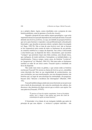298 A História em Xeque: Michel Foucault... 
ou o próprio objeto. Agora, somos desafiados com a proposta de uma 
história-problema, como já apontara a Escola dos Annales. 
Segundo a proposta de uma análise arqueo-genealógica, o que seria 
importante destacar no passado dependeria da construção da trama. Foucault 
defende uma história-problema, ou seja, um trabalho de pesquisa histórica 
que serve para iluminar e responder a uma problematização colocada pelo 
historiador e que desenha no percurso aberto o próprio objeto investigado 
(cf. Rago, 1995:70). Não se trata de uma história total, não se buscam 
as leis responsáveis pela coesão de todos os fenômenos de um período, 
ao contrário mobiliza-se o espaço da dispersão. Sua crítica é direcionada 
a uma história que, na dispersão dos fatos e documentos, quer encontrar 
"vestígios" que permitem traçar uma linha contínua, uma direção única, 
que expliquem, de modo uniforme e homogêneo, as multiplicidades e as 
transformações. Trata-se sempre, nestes casos, de histórias "evolutivas" 
ou "progressivas" (cf. Muchail, 1984:191). Não mais todos os fenômenos 
reunidos ao redor de um único centro. Foucault rejeita a totalidade em 
favor da dispersão. 
Não sendo mais totais ou globais, o que seriam então as histórias 
escritas por Foucault? Ele mesmo as chama de histórias gerais, entendidas 
como descrição dos fatos na sua singularidade de acontecimentos, nas 
suas correlações, nas suas transformações, nos seus desaparecimentos; são 
histórias que, no lugar de uma teleologia da continuidade e do progresso, 
buscam antes "detectar a incidência das interrupções" (Muchail, 1984: 
192). 
Foucault também alargou ainda mais nosso horizonte ao nos provocar 
com a tarefa da desconstrução: dar conta da constituição dos saberes, dos 
discursos e dos domínios de objeto sem ter que se referir a um sujeito. Em 
suas palavras (Foucault, 1979:07): 
"É preciso se livrar do sujeito constituinte, livrar-se do próprio 
sujeito, isto é, chegar a uma análise que possa dar conta da 
constituição do sujeito na trama histórica." 
O historiador vê-se diante de um instigante trabalho que parte do 
princípio de que seus objetos – e inclusive o próprio indivíduo – são 
 