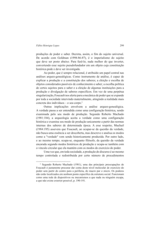Fábio Henrique Lopes 299 
produções de poder e saber. Decreta, assim, o fim do sujeito universal. 
De acordo com Goldman (1998:86-87), é o imperialismo do sujeito 
que deve ser posto abaixo. Para fazê-lo, nada melhor do que inverter, 
convertendo esse sujeito pseudofundador em um objeto cuja constituição 
histórica pode e deve ser investigada. 
Ao poder, que é sempre relacional, é atribuído um papel central nas 
análises arqueo-genealógicas. Como instrumento de análise, é capaz de 
explicar a produção e a constituição dos saberes; a eleição e escolha de 
objetos considerados passíveis de conhecimento e saber; a escolha política 
de certos sujeitos para o saber e a eleição de algumas instituições para a 
produção e divulgação de saberes específicos. Em vez de uma perpétua 
singularização, Foucault nos alerta para a mecânica de poder que se expande 
por toda a sociedade intervindo materialmente, atingindo a realidade mais 
concreta dos indivíduos – o seu corpo.2 
Outras implicações envolvem a análise arqueo-genealógica. 
A verdade passa a ser entendida como uma configuração histórica, sendo 
examinada pelo seu modo de produção. Segundo Roberto Machado 
(1981:184), a arqueologia aceita a verdade como uma configuração 
histórica e examina seu modo de produção unicamente a partir das normas 
internas dos saberes de determinada época. A esse respeito, Muchail 
(1984:195) assevera que Foucault, ao ocupar-se da questão da verdade, 
não busca uma essência a ser descoberta, mas descreve e analisa os modos 
como a "verdade" vem sendo historicamente produzida. Por outro lado, 
e ao mesmo tempo, ocupa-se, enquanto filósofo, da questão da verdade 
encarada segundo modos históricos de produção e ocupa-se também com 
o vínculo circular que ela mantém com os modos de exercício do poder. 
Uma vez que, em toda sociedade, a produção do discurso é ao mesmo 
tempo controlada e redistribuída por certo número de procedimentos 
2 Segundo Roberto Machado (1981), uma das principais preocupações de 
Foucault é justamente procurar dar conta deste nível molecular de exercício do 
poder sem partir do centro para a periferia, do macro par o micro. Os poderes 
não estão localizados em nenhum ponto específico da estrutura social. Funcionam 
como uma rede de dispositivos ou mecanismos a que nada ou ninguém escapa, 
a que não existe exterior possível, p. 190-191. 
 