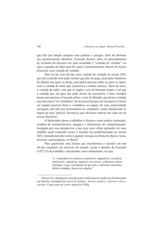 300 A História em Xeque: Michel Foucault... 
que têm por função conjurar seus poderes e perigos, além de dominar 
seu acontecimento aleatório, Foucault destaca entre os procedimentos 
de exclusão do discurso em uma sociedade a "vontade de verdade", ou 
seja, a questão de saber qual foi, qual é constantemente, através de nossos 
discursos, essa vontade de verdade. 
Para ele há, sem dúvida, uma vontade de verdade no século XIX, 
que não coincide nem pelas formas que põe em jogo, nem pelos domínios 
de objetos aos quais se dirige, nem pelas técnicas sobre as quais se apoia, 
com a vontade de saber que caracteriza a cultura clássica. Além do mais, 
a vontade de saber, essa que se impõe a nós há bastante tempo, é tal que 
a verdade que ela quer não pode deixar de mascará-la. Como exemplo 
desses mecanismos, Foucault utiliza o caso de Mendel, que dizia a verdade 
mas não estava "no verdadeiro" do discurso biológico de sua época. Conclui 
ser sempre possível dizer o verdadeiro no espaço de uma exterioridade 
selvagem; mas não nos encontramos no verdadeiro, senão obedecendo às 
regras de uma "polícia" discursiva que devemos reativar em cada um de 
nossos discursos. 
O historiador passa a trabalhar o discurso como prática instituinte, 
criadora de acontecimentos, imagens e referenciais de comportamento. 
Instigado por essa perspectiva e por esse novo olhar, pretendo em meu 
trabalho atual responder como o suicídio era problematizado no século 
XIX, tentando perceber como e quando emergiu na forma de objeto e tema, 
discurso e preocupação, no Brasil.3 
Para questionar uma leitura que transformou o suicídio em um 
ob-jeto originário do universo do mental, aceito o desafio de Foucault 
(1972:13) de trabalhar o documento como monumento, ou seja: 
"(...) trabalhá-lo no interior e elaborá-lo: organizá-lo, recortá-lo, 
distribuí-lo, ordená-lo, reparti-lo em níveis, estabelecer séries, 
distinguir o que é pertinente do que não é, delimitar elementos, 
definir unidades, descrever relações." 
3 Desenvolvo atualmente a pesquisa para elaboração de minha tese de doutorado 
em História, intitulada Em busca de domínio: discurso médico e literário sobre o 
suicídio. Conto, para tal, com o apoio do CNPq. 
 