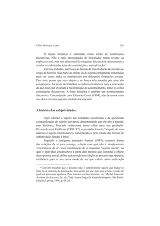 Fábio Henrique Lopes 301 
O objeto histórico é entendido como efeito de construções 
discursivas. Não é mais preocupação do historiador tentar revelar ou 
explicar o real, mas sim descontruí-lo enquanto discurso(s); desconstruir e 
revelar as imbricadas teias de constituição e naturalização.4 
Em meu trabalho, não busco as formas de manifestação do suicídio ao 
longo da história. Não parto do objeto ou do sujeito plenamente constituído 
para ver como tinha se manifestado em diferentes formações sociais. 
Para isso, penso que meu objeto e as fontes selecionadas por mim são 
construções. Ao invés de trabalhar os indícios históricos com a convicção 
de que esses me levariam à reconstrução do acontecimento, tomo-os como 
construções discursivas. A fonte histórica é também um acontecimento 
discursivo. Concordando com Eleonora Costa (1994), não devemos mais 
nos deter em uma suposta verdade documental. 
A história das subjetividades 
Após libertar o sujeito das entidades construídas e de questionar 
a naturalização do sujeito universal, demonstrando que ele não é natural, 
mas histórico, Foucault redireciona nosso olhar para sua produção. 
De acordo com Goldman (1998: 97), o pensador francês "amputa de suas 
análises o sujeito transhistórico, substituindo-o pelo estudo das formas de 
subjetivação ligadas à ética". 
Segundo o intrigante pensador francês (1989), estamos diante 
das relações de si para consigo, relação essa que não é simplesmente 
"consciência de si", mas constituição de si enquanto "sujeito moral", na 
qual o indivíduo circunscreve a parte dele mesmo que constitui o objeto 
dessa prática moral, define sua posição em relação ao preceito que respeita, 
estabelece para si um certo modo de ser que valerá como realização 
4 Convém ressaltar que o discurso não é simplesmente aquilo que traduz as 
lutas ou os sistemas de dominação, mas aquilo por que, pelo que se luta, o poder do 
qual nos queremos apoderar. Para maiores esclarecimentos, ver: Michel Foucault. 
A ordem do discurso. 3a. ed., Trad. Laura Fraga de Almeida Sampaio. São Paulo: 
Edições Loyola, 1996, p. 08-20. 
 