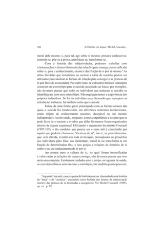 302 A História em Xeque: Michel Foucault... 
moral dele mesmo; e, para tal, age sobre si mesmo, procura conhecer-se, 
controla-se, põe-se à prova, aperfeiçoa-se, transforma-se. 
Com a história das subjetividades, podemos trabalhar com 
a instauração e o desenvolvimento das relações para consigo, para a reflexão 
sobre si, para o conhecimento, exame e decifração de si por si mesmo.5 As 
obras literárias que tematizam ou narram a idéia de suicídio podem ser 
utilizadas para analisar as formas de relação para consigo (e as práticas de 
si que lhes são associadas). Por outro lado, se o discurso médico conseguiu 
construir um estereótipo para o suicida (associado ao louco, por exemplo), 
não devemos pensar que todos os indivíduos que tentaram o suicídio se 
identificaram com esse estereótipo. Não negligenciemos a experiência dos 
próprios indivíduos. Se há no indivíduo uma dimensão que incorpora as 
referências culturais, há também outra que contesta. 
Estou, de uma forma geral, preocupado com as formas através das 
quais o suicida foi estabelecido, em diferentes contextos institucionais, 
como objeto de conhecimento possível, desejável ou até mesmo 
indispensável. Assim sendo, pergunto: como a experiência e o saber que se 
pode fazer de si mesmo e o saber que deles formamos foram organizados 
através de alguns esquemas? Utilizando o argumento do próprio Foucault 
(1997:109): o fio condutor que parece ser o mais útil é constituído por 
aquilo que poderia chamar-se "técnicas de si", isto é, os procedimentos, 
que, sem dúvida, existem em toda civilização, pressupostos ou prescritos 
aos indivíduos para fixar sua identidade, mantê-la ou transformá-la em 
função de determinados fins, e isso graças a relações de domínio de si 
sobre si ou de conhecimento de si por si. 
Ao atentar para a cultura de si, na qual foram intensificadas 
e valorizadas as relações de si para consigo, não devemos pensar que isso 
seria uma sinecura. Existem os cuidados com o corpo, os regimes de saúde, 
os exercícios físicos sem excesso, a satisfação, tão medida quanto possível, 
5 Segundo Foucault, essa proposta de história pode ser chamada de uma história 
da “ética” e da “ascética”, entendida como história das formas da subjetivação 
moral e das práticas de si destinadas a assegurá-la. Ver Michel Foucault (1989), 
op. cit., p. 29. 
 