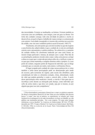 Fábio Henrique Lopes 303 
das necessidades. Existem as meditações, as leituras. Existem também as 
conversas com um confidente, com amigos, com um guia ou diretor. Em 
torno dos cuidados consigo, toda uma atividade de palavra e escrita se 
desenvolveu, na qual se ligam o trabalho de si para consigo e a comunicação 
com outrem. A atividade consagrada a si mesmo não constitui um exercício 
da solidão, mas sim uma verdadeira prática social (Foucault, 1985:57). 
Finalmente, um outro ponto que convém ressaltar no que diz respeito 
a uma história das subjetividades é que o cuidado de si está em correlação 
estreita com o pensamento e a prática médicas. Na cultura de si, o aumento 
do cuidado médico foi claramente traduzido por uma certa forma, ao 
mesmo tempo particular e intensa, de atenção com o corpo. Pelo fato de 
as perturbações poderem circular entre corpo e alma seria preciso corrigir 
a alma se se quer que o corpo não prevaleça sobre ela, e retificar o corpo se 
se quer que a alma mantenha o completo domínio sobre si próprio. E a esse 
ponto de contato, enquanto ponto de fraqueza do indivíduo, que se dirige 
a atenção que se concede aos males, mal-estares e sofrimentos físicos. 
O lugar ocupado pelo cuidado do corpo nessas práticas de si, como 
também o estilo dessa preocupação pode ser demonstrado pelo medo 
do excesso, pela economia do regime, pela escuta dos distúrbios, pela 
consideração de todos os elementos (estação, clima, alimentação, modo 
de vida) que podem perturbar o corpo e, através dele, a alma. A partir 
dessa aproximação entre medicina e moral, o convite é feito para que se 
reconheça como doente ou ameaçado pela doença, como indivíduo que 
sofre de certos males e que deve ser curado, seja por si mesmo, ou por 
alguém que para isso tem competência.6 
6 Vários historiadores começaram a historicizar o corpo e as práticas corporais. 
No Brasil a historiadora Denise B. de Sant´Anna em seus trabalhos não procura 
buscar “o corpo” mas sim as práticas, as experiências, as relações que visam 
fortalecê-lo ou enfraquecê-lo em cada circunstância: no lazer, no trabalho, na vida 
pública, nas instituições privadas... Ver a este respeito, “O corpo entre Antigas 
referências e novos desafios” In: Cadernos de Subjetividade, SP, 5(2): 275-284, 
dezembro de 1997; “Corpo e História” In: Cadernos de Subjetividade, São Paulo, 
4: 243-266, 1996; La recherche de la beauté. Paris: Universidade de Paris VII 
(Tese de doutorado). 
 
