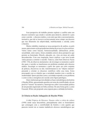 304 A História em Xeque: Michel Foucault... 
Essa perspectiva de trabalho permite explorar o conflito entre um 
discurso normativo que estuda o suicídio para domá-lo, adestrá-lo e para 
curar o suicida – o discurso médico, e um outro que não é, necessariamente, 
normativo, que não se inscreve exclusivamente nesse campo: um discurso 
que traz dimensões da subjetividade, multifacetando o suicida, como 
o literário. 
Muitos trabalhos inspiram-se nessa perspectiva de análise, ou pelo 
menos, aproximam-se do que poderiam chamar de perspectiva foucaultiana. 
Vários temas como loucura, homossexualidade, adolescência, prisão, 
sexualidade, entre outros, foram estudados através dessa perspectiva que 
permite ao historiador, filósofo, educador, etc, vôos em áreas até então 
desconhecidas. Com essa inspiração, busco explicar o que teria levado 
várias pessoas a cometer o suicídio. Trata-se, como bem observou Veyne 
(1982: 154), de observar atentamente e de investigar os momentos a partir 
dos quais o suicídio se transformou em problema estudado pelo discurso 
médico. Investigar os momentos a partir dos quais um certo conjunto 
de práticas, discursivas ou não, transformaram-se em "objetos naturais" 
passando a orientar os discursos científicos sobre essa tema. Estou 
preocupado com as relações que a sociedade mantém com o suicídio na 
modernidade. Quero perceber como a sociedade responde a esse problema 
e como se deu a emergência do suicida como figura patológica. 
Outro intelectual que tem abalado as bases metodológicas da história 
é Hayden White, apresentando questões em torno da cientificidade e de um 
possível "retorno" da narrativa. Interroga-nos sobre a necessidade política 
de um passado organizado em linha contínua. De uma forma geral, e como 
Foucault, White está propondo uma resposta para a utilidade da história. 
2) Ciência ou ficção: indagações de Hayden White 
A obra Trópicos do Discurso: Ensaios sobre a crítica da cultura 
(1994) ainda causa desconforto, principalmente entre os historiadores 
que comungam com a cientificidade da história e com aqueles que 
parecem insistir em se manter inabaláveis alicerces metodológicos que 
 