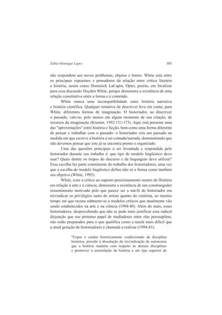 Fábio Henrique Lopes 305 
não respondem aos novos problemas, objetos e fontes. White está entre 
os principais expoentes e pensadores da relação entre crítica literária 
e história, assim como Dominick LaCapra. Optei, porém, em focalizar 
para essa discussão Hayden White, porque demonstra a existência de uma 
relação constitutiva entre a forma e o conteúdo. 
White marca uma incompatibilidade entre história narrativa 
e história científica. Qualquer tentativa de descrever leva em conta, para 
White, diferentes formas de imaginação. O historiador, ao descrever 
o passado, vale-se, pelo menos em algum momento de sua criação, de 
recursos da imaginação (Kramer, 1992:131-173). Aqui está presente uma 
das "aproximações" entre história e ficção, bem como uma forma diferente 
de pensar e trabalhar com o passado: o historiador cria um passado na 
medida em que escreve a história a ser contada/narrada, demonstrando que 
não devemos pensar que este já se encontra pronto e organizado. 
Uma das questões principais a ser levantada e respondida pelo 
historiador durante seu trabalho é: que tipo de modelo lingüístico devo 
usar? Quais dentre os tropos do discurso e da linguagem devo utilizar? 
Essa escolha faz parte constituinte do trabalho dos historiadores, uma vez 
que a escolha do modelo lingüístico define não só a forma como também 
seu objetivo (White, 1995). 
White, com a crítica ao suposto posicionamento neutro da História 
em relação à arte e à ciência, demonstra a existência de um constrangedor 
ressentimento motivado pelo que parece ser a má-fé do historiador em 
reivindicar os privilégios tanto do artista quanto do cientista, ao mesmo 
tempo em que recusa submeter-se a modelos críticos que atualmente vão 
sendo estabelecidos na arte e na ciência (1994:40). Além do mais, esses 
historiadores, despercebendo que não se pode mais justificar essa radical 
disjunção que seu pretenso papel de mediadores entre elas pressupõem, 
não estão preparados para o que qualifica como a tarefa mais difícil que 
a atual geração de historiadores é chamada a realizar (1994:41): 
"Expor o caráter historicamente condicionado da disciplina 
histórica, presidir à dissolução da reivindicação de autonomia 
que a história mantém com respeito às demais disciplinas 
e promover a assimilação da história a um tipo superior de 
 