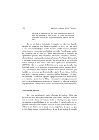 306 A História em Xeque: Michel Foucault... 
investigação intelectual que, por estar fundada numa percepção 
mais das semelhanças entre a arte e a ciência que das suas 
diferenças, não pode ser adequadamente nem por uma nem por 
outra." 
Se por um lado o historiador é criticado por não estar fazendo 
ciência, por apresentar uma falha metodológica e intelectual, por outro 
é visto com hostilidade pelo escritor moderno, sendo, inclusive, utilizado 
como exemplo extremo de sensibilidade reprimida. Pensadores do quilate 
de Nietzsche, que é citado por White, incrementavam a discussão ao 
aprimorar a oposição entre imaginação artística e a imaginação histórica, 
afirmando que, sempre que floresciam os "eunucos" no "harém da história", 
a arte deveria necessariamente perecer. Sua crítica era tal que concluía 
com a sentença de ódio a esse "luxo caro e supérfluo do entendimento" 
(1994:44). Não só o sentido da história estava sendo questionado. Sua 
qualidade, estilo e perícia estavam, e penso ainda estarem, na pauta do dia. 
Nós, historiadores, não devemos descartar essas críticas. Concordo que 
também são históricas, que foram tecidas a partir de um tipo de História 
que já não é, necessariamente, a escrita do final da década de 1990, mas, 
se continuam a incomodar, é porque algo pode ser mudado. Se os artistas 
e os cientistas – como observa White – consideram triviais e possivelmente 
nocivas as verdades de que se ocupam os historiadores, não estaria na hora 
de perguntarmos com seriedade se essas acusações têm algum fundamento? 
Pensando o passado 
Por estar questionando vários alicerces da história, White não 
poderia deixar de pensar na forma como o historiador concebe e trabalha 
com o passado. Busca em Carnus e Sartre se não respostas, pelo menos 
perspectivas e possibilidades de um novo olhar. O passado deixa de ser 
pensado como uma linha contínua; deixa de ter uma existência coisificada. 
White lê em Sartre que a única história importante é aquilo de que 
o indivíduo se lembra, e este só se lembra do que deseja lembrar. O passado 
 
