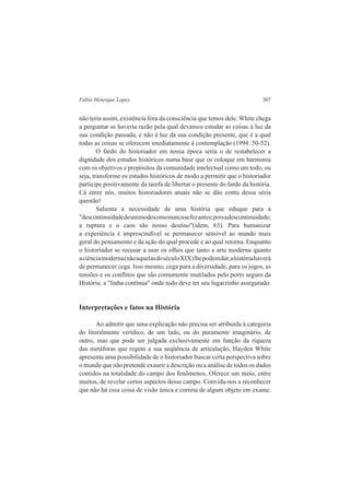 Fábio Henrique Lopes 307 
não teria assim, existência fora da consciência que temos dele. White chega 
a perguntar se haveria razão pela qual devamos estudar as coisas à luz da 
sua condição passada, e não à luz da sua condição presente, que é a qual 
todas as coisas se oferecem imediatamente à contemplação (1994: 50-52). 
O fardo do historiador em nossa época seria o de restabelecer a 
dignidade dos estudos históricos numa base que os coloque em harmonia 
com os objetivos e propósitos da comunidade intelectual como um todo, ou 
seja, transforme os estudos históricos de modo a permitir que o historiador 
participe positivamente da tarefa de libertar o presente do fardo da história. 
Cá entre nós, muitos historiadores atuais não se dão conta dessa séria 
questão! 
Salienta a necessidade de uma história que eduque para a 
"descontinuidade de um modo como nunca se fez antes; pois a descontinuidade, 
a ruptura e o caos são nosso destino"(idem, 63). Para humanizar 
a experiência é imprescindível se permanecer sensível ao mundo mais 
geral do pensamento e da ação do qual procede e ao qual retorna. Enquanto 
o historiador se recusar a usar os olhos que tanto a arte moderna quanto 
a ciência moderna (não aquelas do século XIX) lhe podem dar, a história haverá 
de permanecer cega. Isso mesmo, cega para a diversidade, para os jogos, as 
tensões e os conflitos que são comumente mutilados pelo porto seguro da 
História: a "linha contínua" onde tudo deve ter seu lugarzinho assegurado. 
Interpretações e fatos na História 
Ao admitir que uma explicação não precisa ser atribuída à categoria 
do literalmente verídico, de um lado, ou do puramente imaginário, de 
outro, mas que pode ser julgada exclusivamente em função da riqueza 
das metáforas que regem a sua seqüência de articulação, Hayden White 
apresenta uma possibilidade de o historiador buscar certa perspectiva sobre 
o mundo que não pretende exaurir a descrição ou a análise de todos os dados 
contidos na totalidade do campo dos fenômenos. Oferece um meio, entre 
muitos, de revelar certos aspectos desse campo. Convida-nos a reconhecer 
que não há essa coisa de visão única e correta de algum objeto em exame. 
 