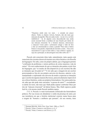 32 A História Intelectual e o Retorno da... 
“Ouçamos ainda uma vez mais – a camada um pouco 
abaixo. Todos os objetos visíveis, homem, não são mais que 
máscaras de papelão. Mas em cada evento – no ato vivo, no feito 
indubitável – lá, de alguma coisa desconhecida mas ainda 
assim racional brota a moldura de suas feições por detrás de 
sua máscara irracional. Se o homem atacasse, atravessasse 
a máscara! Como pode o prisioneiro atingir o lado de fora 
a não ser arremetendo-se contra a parede? Para mim a baleia 
branca é esta parede, empurrada de encontro a mim... Esta coisa 
inescrutável é o que eu mais odeio; e seja a baleia o agente, ou 
seja ela o principal, eu descarregarei meu ódio sobre ela”.45 
Pocock está consciente disto tudo, naturalmente, tanto quanto está 
consciente dos recentes desenvolvimentos em crítica literária e em filosofia 
da linguagem. Ele sabe, como ele próprio admite, que a linguagem permite 
“a definição de problemas e valores políticos de certas maneiras e não de 
outras”. Ele tem conhecimento de que as intenções não podem existir fora 
da linguagem, que “os modos de fala disponíveis [a um escritor] lhe dão 
as intenções que ele pode ter”.46 E ele sabe que a imagem de um escritor 
posicionando-se fora de seu próprio universo de discurso, anterior a ele, 
manipulando e explorando este universo de modo a expressar as intenções 
que o escritor de alguma maneira lhe trouxe, parecerá altamente improvável 
aos críticos literários, senão aos próprios historiadores. Em outras palavras, 
ele sabe que não pode mais encontrar “a pessoa do autor”47, escondendo-se 
detrás do texto, não mais que Ahab podia esperar confrontar Deus por 
trás da “máscara irracional” da baleia branca. Mas Ahab esperava poder 
fazê-lo, e do mesmo modo Pocock também espera. 
J. G. A. Pocock é o mais teoricamente sofisticado dos historiadores 
práticos. Por sua recusa em abandonar o sonho da presença do autor, por 
sua insistência em que a história intelectual consiste numa busca para 
o resgate de “homens e mulheres que pensam”, ele nos mostra, mais 
45 Herman Melville, Moby Dick. New York: 1986, p. 256-57. 
46 Pocock. Virtue, Commerce and History, p. 8, 5. 
47 Pocock. Virtue, Commerce and History, p. 25. 
 