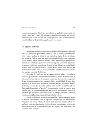 Fábio Henrique Lopes 309 
reconhecermos que a "história é um método ao qual não corresponde um 
objeto específico"; é uma disciplina sem um objeto particular que lhe seja 
atribuído com exclusividade. Em outras palavras, está a cada momento 
constituindo e sendo constituída pelo escrever e narrar. 
Os tipos de histórias 
Notáveis semelhanças entre as concepção de Lévi-Strauss e Northrop 
Frye são detectadas por White. Segundo Frye, o historiador trabalharia 
com vistas a unificar a forma da sua narrativa, depois de ter terminado 
sua pesquisa. Pode-se dizer que uma interpretação histórica, tal como uma 
ficção poética, apela para seus leitores como representação plausível do 
mundo, em virtude do seu recurso implícito àquelas "estruturas de enredo 
genéricas" ou formas arquetípicas de estória que definem as modalidades 
de uma dada dotação literária da cultura. Seria, assim, uma decisão por 
parte do historiador entre os modos de urdir o enredo que melhor caberia 
em seu tipo particular de história. 
Os tipos de histórias que se podem contar sobre a Revolução 
Francesa, por exemplo, se limitam ao número de modos de enredo que os 
mitos da tradição literária do Ocidente sancionam como modos adequados 
de dar sentidos aos processos humanos. Daí a possibilidade de uma dada 
seqüência de eventos ser urdida de inúmeras formas diferentes. Burke, 
Michelet, Tocqueville e Marx contam uma história diferente sobre a 
Revolução Francesa e a "explica" à sua maneira. Aqui se percebe uma 
escolha entre as estruturas de enredo por meio da qual se possa identificar 
a história que ele contou como uma estória de um tipo particular – epopéia, 
romance, comédia, tragédia ou sátira, conforme o caso. 
Jamais poderíamos explicar uma tragédia a quem quer que já não 
se tivesse familiarizado com os tipos de situação que são considerados 
"trágicos" em nossa cultura. A menos que tenhamos alguma idéia dos 
atributos genéricos da situação trágica, cômica, romântica ou irônica, não 
seremos capazes de reconhecê-las como tais quando nos deparamos com 
elas num texto literário. 
 