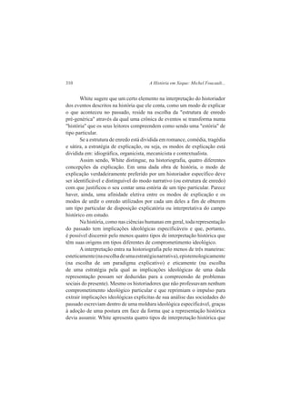 310 A História em Xeque: Michel Foucault... 
White sugere que um certo elemento na interpretação do historiador 
dos eventos descritos na história que ele conta, como um modo de explicar 
o que aconteceu no passado, reside na escolha da "estrutura de enredo 
pré-genérica" através da qual uma crônica de eventos se transforma numa 
"história" que os seus leitores compreendem como sendo uma "estória" de 
tipo particular. 
Se a estrutura de enredo está dividida em romance, comédia, tragédia 
e sátira, a estratégia de explicação, ou seja, os modos de explicação está 
dividida em: idiográfíca, organicista, mecanicista e contextualista. 
Assim sendo, White distingue, na historiografia, quatro diferentes 
concepções da explicação. Em uma dada obra de história, o modo de 
explicação verdadeiramente preferido por um historiador específico deve 
ser identificável e distinguível do modo narrativo (ou estrutura de enredo) 
com que justificou o seu contar uma estória de um tipo particular. Parece 
haver, ainda, uma afinidade eletiva entre os modos de explicação e os 
modos de urdir o enredo utilizados por cada um deles a fim de obterem 
um tipo particular de disposição explicatória ou interpretativa do campo 
histórico em estudo. 
Na história, como nas ciências humanas em geral, toda representação 
do passado tem implicações ideológicas especificáveis e que, portanto, 
é possível discernir pelo menos quatro tipos de interpretação histórica que 
têm suas origens em tipos diferentes de comprometimento ideológico. 
A interpretação entra na historiografia pelo menos de três maneiras: 
esteticamente (na escolha de uma estratégia narrativa), epistemologicamente 
(na escolha de um paradigma explicativo) e eticamente (na escolha 
de uma estratégia pela qual as implicações ideológicas de uma dada 
representação possam ser deduzidas para a compreensão de problemas 
sociais do presente). Mesmo os historiadores que não professavam nenhum 
comprometimento ideológico particular e que reprimiam o impulso para 
extrair implicações ideológicas explícitas de sua análise das sociedades do 
passado escreviam dentro de uma moldura ideológica especificável, graças 
à adoção de uma postura em face da forma que a representação histórica 
devia assumir. White apresenta quatro tipos de interpretação histórica que 
 