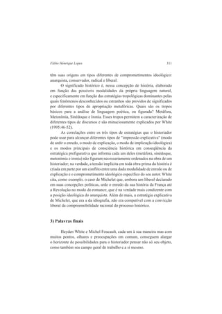 Fábio Henrique Lopes 311 
têm suas origens em tipos diferentes de comprometimentos ideológico: 
anarquista, conservador, radical e liberal. 
O significado histórico é, nessa concepção de história, elaborado 
em função das possíveis modalidades da própria linguagem natural, 
e especificamente em função das estratégias tropológicas dominantes pelas 
quais fenômenos desconhecidos ou estranhos são providos de significados 
por diferentes tipos de apropriação metafóricas. Quais são os tropos 
básicos para a análise de linguagem poética, ou figurada? Metáfora, 
Metonímia, Sinédoque e Ironia. Esses tropos permitem a caracterização de 
diferentes tipos de discursos e são minuciosamente explicados por White 
(1995:46-52). 
As correlações entre os três tipos de estratégias que o historiador 
pode usar para alcançar diferentes tipos de "impressão explicativa" (modo 
de urdir o enredo, o modo de explicação, o modo de implicação ideológica) 
e os modos principais de consciência histórica em conseqüência da 
estratégica prefigurativa que informa cada um deles (metáfora, sinédoque, 
metonímia e ironia) não figuram necessariamente ordenados na obra de um 
historiador; na verdade, a tensão implícita em toda obra-prima da história é 
criada em parte por um conflito entre uma dada modalidade de enredo ou de 
explicação e o comprometimento ideológico específico do seu autor. White 
cita, como exemplo, o caso de Michelet que, embora um liberal declarado 
em suas concepções políticas, urde o enredo da sua história da França até 
a Revolução no modo do romance, que é na verdade mais condizente com 
a posição ideológica do anarquista. Além do mais, a estratégia explicativa 
de Michelet, que era a da idiografia, não era compatível com a convicção 
liberal da compreensibilidade racional do processo histórico. 
3) Palavras finais 
Hayden White e Michel Foucault, cada um à sua maneira mas com 
muitos pontos, olhares e preocupações em comum, conseguem alargar 
o horizonte de possibilidades para o historiador pensar não só seu objeto, 
como também seu campo geral de trabalho e a si mesmo. 
 
