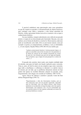 312 A História em Xeque: Michel Foucault... 
E possível estabelecer uma aproximação entre esses pensadores 
no que diz respeito ao passado e à desnaturalização de objetos históricos, 
para contrapor essas idéias e propostas a uma leitura autoritária da 
História. Ambos apresentam formas novas de se construir e de se expor o 
conhecimento histórico. 
Em seus trabalhos, rompem radicalmente com a idéia de um passado 
pronto e à espera de ser descortinado pelo historiador. Buscam, com suas 
análises, novas formas de abordá-lo e construí-lo. Desta maneira, nada mais 
pode ser reconhecido como dado, óbvio ou até mesmo natural, como por 
exemplo: os gestos, os comportamentos, os hábitos, o sexo, as identidades 
(...) A este respeito, Hayden White (1994:100-101) nos lembra que: 
"nenhum acontecimento histórico é intrinsecamente trágico; só 
pode ser concebido como tal de um ponto de vista particular ou 
de dentro do contexto de um conjunto estruturado de eventos 
do qual ele é um elemento que goza de um lugar privilegiado. 
Pois na história o que é trágico de uma perspectiva é cômico de 
outra (...)." 
O passado não constitui, deste modo, nem simples realidade dada 
de antemão, nem pano de fundo com função explicativa para o presente. 
Trata-se, antes, de fazê-lo entrar em um complexo jogo como o presente, 
jogo onde a semelhança e a diferença se alternam e se opõem; trata-se 
de mostrar, por um lado, que os problemas falsamente naturais de hoje 
podem não apenas ter recebido diferentes soluções no passado, como, 
frequentemente, nem chegar a ter existido (cf. Goldman, 1998: 92-93). 
Agora, trata-se de elaborar e construir o passado. Como tão bem 
definiu Margareth Rago (1995:73): 
"Repentinamente o chão dos historiadores desabou, pois já 
não contávamos nem com um passado organizado, esperando 
para ser 'desvelado', nem com objetos prontos, cujas formas 
poderiam ser reconhecidas ao longo do tempo, nem com sujeitos 
determinados, nem tampouco com o fio da continuidade que 
nos permitia pensar de uma maneira sofisticada em termos de 
processos históricos e sociais." 
 