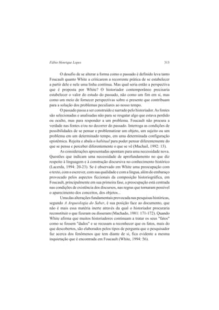 Fábio Henrique Lopes 313 
O desafio de se alterar a forma como o passado é definido leva tanto 
Foucault quanto White a criticarem a recorrente prática de se estabelecer 
a partir dele e nele uma linha contínua. Mas qual seria então a perspectiva 
que é proposta por White? O historiador contemporâneo precisaria 
estabelecer o valor do estudo do passado, não como um fim em si, mas 
como um meio de fornecer perspectivas sobre o presente que contribuam 
para a solução dos problemas peculiares ao nosso tempo. 
O passado passa a ser construído e narrado pelo historiador. As fontes 
são selecionadas e analisadas não para se resgatar algo que estava perdido 
ou oculto, mas para responder a um problema. Foucault não procura a 
verdade nas fontes e/ou no decorrer do passado. Interroga as condições de 
possibilidades de se pensar e problematizar um objeto, um sujeito ou um 
problema em um determinado tempo, em uma determinada configuração 
epistêmica. Rejeita e abala o habitual para poder pensar diferentemente do 
que se pensa e perceber diferentemente o que se vê (Muchail, 1992: 13). 
As considerações apresentadas apontam para uma necessidade nova. 
Questões que indicam uma necessidade de aprofundamento no que diz 
respeito à linguagem e à construção discursiva no conhecimento histórico 
(Lacerda, 1994: 20-23). Se é observado em White uma preocupação com 
o texto, com o escrever, com sua qualidade e com a língua, além do embaraço 
provocado pelos aspectos ficcionais da composição historiográfica, em 
Foucault, principalmente em sua primeira fase, a preocupação está centrada 
nas condições de existência dos discursos, nas regras que tornaram possível 
o aparecimento dos conceitos, dos objetos... 
Uma das alterações fundamentais provocada nas pesquisas históricas, 
segundo A Arqueologia do Saber, é sua posição face ao documento, que 
não é mais essa matéria inerte através da qual o historiador procuraria 
reconstituir o que fizeram ou disseram (Machado, 1981: 171-172). Quando 
White afirma que muitos historiadores continuam a tratar os seus "fatos" 
como se fossem "dados" e se recusam a reconhecer que os fatos, mais do 
que descobertos, são elaborados pelos tipos de pergunta que o pesquisador 
faz acerca dos fenômenos que tem diante de si, fica evidente a mesma 
inquietação que é encontrada em Foucault (White, 1994: 56). 
 