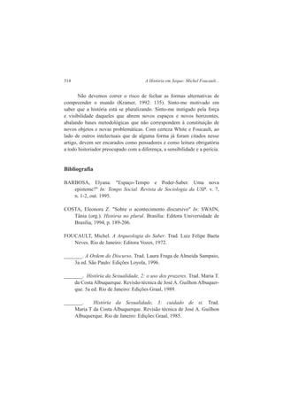 314 A História em Xeque: Michel Foucault... 
Não devemos correr o risco de fechar as formas alternativas de 
compreender o mundo (Kramer, 1992: 135). Sinto-me motivado em 
saber que a história está se pluralizando. Sinto-me instigado pela força 
e visibilidade daqueles que abrem novos espaços e novos horizontes, 
abalando bases metodológicas que não correspondem à constituição de 
novos objetos e novas problemáticas. Com certeza White e Foucault, ao 
lado de outros intelectuais que de alguma forma já foram citados nesse 
artigo, devem ser encarados como pensadores e como leitura obrigatória 
a todo historiador preocupado com a diferença, a sensibilidade e a perícia. 
Bibliografia 
BARBOSA, Elyana. "Espaço-Tempo e Poder-Saber. Uma nova 
episteme?" In: Tempo Social. Revista de Sociologia da USP. v. 7, 
n. 1-2, out. 1995. 
COSTA, Eleonora Z. "Sobre o acontecimento discursivo" In: SWAIN, 
Tânia (org.). História no plural. Brasília: Editora Universidade de 
Brasília, 1994, p. 189-206. 
FOUCAULT, Michel. A Arqueologia do Saber. Trad. Luiz Felipe Baeta 
Neves. Rio de Janeiro: Editora Vozes, 1972. 
_______. A Ordem do Discurso. Trad. Laura Fraga de Almeida Sampaio, 
3a ed. São Paulo: Edições Loyola, 1996. 
_______. História da Sexualidade, 2: o uso dos prazeres. Trad. Maria T. 
da Costa Albuquerque. Revisão técnica de José A. Guilhon Albuquer-que. 
5a ed. Rio de Janeiro: Edições Graal, 1989. 
_______. História da Sexualidade, 3: cuidado de si. Trad. 
Maria T da Costa Albuquerque. Revisão técnica de José A. Guilhon 
Albuquerque. Rio de Janeiro: Edições Graal, 1985. 
 