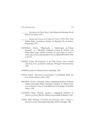 Fábio Henrique Lopes 315 
_______. Microfisica do Poder. Org. e Trad. Roberto de Machado, Rio de 
Janeiro: Ed. Graal, 1979. 
_______. Resumo dos Cursos do Collège de France (1970-1982). Trad. 
Andréa Daher. Consultoria: Roberto de Machado, Rio de Janeiro: 
Jorge Zahar, 1997. 
GOLDMAN, Marcio. "Objetivação e Subjetivação no 'Último 
Foucault'". In: BRANCO, Guilherme Castelo & NEVES, Luiz 
Felipe Baeta (orgs.) Michel Foucault: da arqueologia do saber à 
estética da existência. Rio de Janeiro: NAU; Londrina, PR: CEFIL, 1998, 
p. 83-101. 
IGGERS, Georg. Historiography in the 20th Century: from scientific 
objectivity to the postmodern challenge. Wesleyan University Press, 
1997. 
JENKINS, Keith. Re-thinking History. Routledge, 1991. 
JOYCE, Patrick. "The end of social history?" In JENKINS, Keith. The 
Post-modern History reader, 1995. 
KRAMER, Lloyd S. "Literatura, crítica e imaginação histórica: O desafio 
literário de Hayden White e Dominick LaCapra" In: HUNT, Lynn. 
A nova História Cultural. Trad. Jefferson Luis Camargo, SP: Martins 
Fontes, 1992. 
LACERDA, Sonia. "História, narrativa e imaginação histórica" In: 
História no plural. Brasília: Editora Universidade de Brasília, 1994. 
LOPES, Fábio Henrique. O suicídio sem fronteiras: entre a razão e a 
desordem mental. Dissertação (Mestrado). IFCH, Unicamp, 1998. 
 