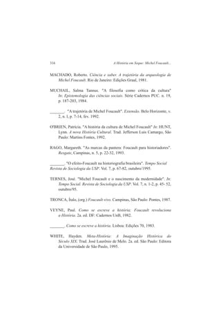 316 A História em Xeque: Michel Foucault... 
MACHADO, Roberto. Ciência e saber. A trajetória da arqueologia de 
Michel Foucault. Rio de Janeiro: Edições Graal, 1981. 
MUCHAIL, Salma Tannus. "A filosofia como crítica da cultura" 
In: Epistemologia das ciências sociais. Série Cadernos PUC. n. 19, 
p. 187-203, 1984. 
_______. "A trajetória de Michel Foucault". Extensão. Belo Horizonte, v. 
2, n. l, p. 7-14, fev. 1992. 
O'BRIEN, Patrícia. "A história da cultura de Michel Foucault" In: HUNT, 
Lynn. A nova História Cultural. Trad. Jefferson Luis Camargo, São 
Paulo: Martins Fontes, 1992. 
RAGO, Margareth. "As marcas da pantera: Foucault para historiadores". 
Resgate, Campinas, n. 5, p. 22-32, 1993. 
_______. "O efeito-Foucault na historiografia brasileira". Tempo Social 
Revista de Sociologia da USP. Vol. 7, p. 67-82, outubro/1995. 
TERNES, José. "Michel Foucault e o nascimento da modernidade". In: 
Tempo Social. Revista de Sociologia da USP. Vol. 7, n. 1-2, p. 45- 52, 
outubro/95. 
TRONCA, Ítalo, (org.) Foucault vivo. Campinas, São Paulo: Pontes, 1987. 
VEYNE, Paul. Como se escreve a história; Foucault revoluciona 
a História. 2a. ed. DF: Cadernos UnB, 1982. 
_______. Como se escreve a história. Lisboa: Edições 70, 1983. 
WHITE, Hayden. Meta-História: A Imaginação Histórica do 
Século XIX. Trad. José Laurênio de Melo. 2a. ed. São Paulo: Editora 
da Universidade de São Paulo, 1995. 
 