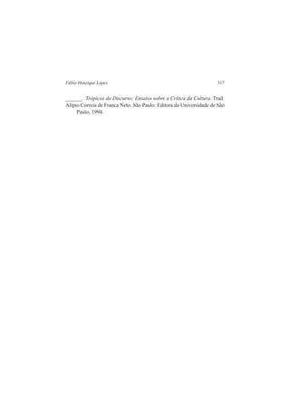 Fábio Henrique Lopes 317 
______. Trópicos do Discurso: Ensaios sobre a Crítica da Cultura. Trad. 
Alípio Correia de Franca Neto. São Paulo: Editora da Universidade de São 
Paulo, 1994. 
 