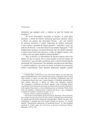 David Harlan 33 
claramente que qualquer outro, o impasse ao qual foi trazida esta 
disciplina.48 
Os novos historiadores orientados ao discurso, os quais agora 
dominam a escrita da história intelectual americana, parecem felizes 
e alheios aos perigos que preocupam Pocock – que uma história 
do discurso dissolverá o sujeito tradicional da história intelectual, 
o autor criativo e pensante de tempos passados – reduzindo o autor, nas 
palavras de Pocock, “a um mero bocal de sua própria linguagem”.49 Eles 
simplesmente assumem, sem muita discussão, que eles podem submergir 
o sujeito numa história dos discursos, e ainda, de alguma maneira, reter 
o sujeito como um agente dotado de intencionalidade.50 
Mas, se Pocock e os historiadores do discurso diferem acerca dos 
perigos em face ao sujeito, eles se unem quando se trata dos perigos do 
“presentismo”, que eles todos consideram como a escória da historiografia 
profissional. Por “presentismo” eles entendem, nas palavras de John Dunn, 
“a estranha tendência a um monte de escrita, na história do pensamento 
político especialmente, feitas daquelas proposições daqueles grandes 
48 Hayden White confrontou-se com este mesmo dilema: de uma lado uma 
aguda sensibilidade para com as maneiras pelas quais a linguagem tanto constitui 
como dissolve o sujeito; de outro lado um profundo compromisso para com 
o humanismo liberal, para com o sujeito humano e a liberdade epistemológica. 
Hans Kellner descreveu o dilema de White com admirável destreza: 
“Se a linguagem é irredutível, um começo ‘sagrado’, então a liberdade humana 
é sacrificada. Se os homens são livres para escolherem seus protocolos linguísticos, 
então alguma força anterior e mais profunda precisa ser colocada. White afirma 
como um paradoxo existencial que os homens são livres e que a linguagem 
é irredutível”; Kellner, “A bedrock of order”, p. 23. 
49 Pocock. Virtue, Commerce and History, p. 5. 
50 Nem todos os historiadores do discurso são tão desatentos. Thomas Haskell, 
por exemplo, nos preveniu acerca de uma corrente “profundamente determinista” 
em grande parte da história intelectual contemporânea, embora isso não o faça 
reconsiderar o chamado para uma história baseada no discurso. Cf. Thomas 
Haskell, “Deterministic implications of intellectual history”. in: John Hingham 
and Paul K. Conkin (eds.) New Directions in American Intellectual History. 
Baltimore: 1979, p. 145. 
 