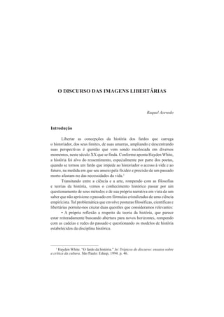 O DISCURSO DAS IMAGENS LIBERTÁRIAS 
Raquel Azevedo 
Introdução 
Libertar as concepções da história dos fardos que carrega 
o historiador, dos seus limites, de suas amarras, ampliando e descentrando 
suas perspectivas é questão que vem sendo recolocada em diversos 
momentos, neste século XX que se finda. Conforme aponta Hayden White, 
a história foi alvo do ressentimento, especialmente por parte dos poetas, 
quando se tornou um fardo que impede ao historiador o acesso à vida e ao 
futuro, na medida em que seu anseio pela fixidez e precisão de um passado 
morto afastam-no das necessidades da vida.1 
Transitando entre a ciência e a arte, rompendo com as filosofias 
e teorias da história, vemos o conhecimento histórico passar por um 
questionamento de seus métodos e de sua própria narrativa em vista de um 
saber que não aprisione o passado em fórmulas cristalizadas de uma ciência 
empiricista. Tal problemática que envolve posturas filosóficas, científicas e 
libertárias permite-nos cruzar duas questões que consideramos relevantes: 
• A própria reflexão a respeito da teoria da história, que parece 
estar reiteradamente buscando abertura para novos horizontes, rompendo 
com as cadeias e redes do passado e questionando os modelos de história 
estabelecidos da disciplina histórica. 
1 Hayden White. “O fardo da história.” In: Trópicos do discurso: ensaios sobre 
a crítica da cultura. São Paulo: Edusp, 1994. p. 46. 
 