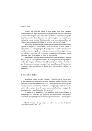 Raquel Azevedo 321 
Assim, não pretendo partir de uma teoria geral que comporte 
elementos básicos explicativos quanto à produção das imagens libertárias, 
ou tratar estas imagens como representações daquilo que seriam os sujeitos 
identificados com ideais fixos em sua expressão, pois este procedimento 
implicaria numa postura historiográfica que compartimentaliza seu 
"objeto", perdendo a possibilidade de localizar sua especificidade. 
Entretanto, ao abordarmos as imagens libertárias enquanto discurso, 
segundo a perspectiva foucaultiana, estas deixam de ser uma forma de 
representação da concepção geral do anarquismo, podendo ser vistas como 
uma forma de saber / poder ou um conjunto de enunciados que permitiriam 
aos militantes uma prática de resistência contra as instituições autoritárias, 
conforme eram identificados os alvos de sua rebeldia. 
Deste modo, partindo primordialmente da leitura da obra de Foucault, 
Arqueologia do Saber, procuro uma via de abordagem metodológica para a 
análise das imagens libertárias, tomando-as enquanto práticas discursivas 
que demarcam recortes de exclusão, fixam identidades múltiplas e criam 
estratégias não centralizadoras frente aos micro-poderes difusos na 
sociedade. 
1. Descontinuidades 
Conforme aponta Michel Foucault, a História Nova abre-se para 
as descontinuidades, buscando localizar séries em seus documentos, sem 
almejar a elaboração de totalidades. Não é mais visada uma história global 
construída como um conjunto em torno de um princípio explicativo, mas 
a dispersão reunindo séries de séries, que permite localizar a irrupção dos 
acontecimentos e a multiplicação das rupturas.5 
A ausência da totalidade e de princípios únicos aproxima-se de 
uma perspectiva libertária que questiona os centralismos e as histórias 
conduzidas pelo princípio econômico ou político-estatal. A historiografia 
5 Michel Foucault. A arqueologia do saber. 3a. ed. Rio de Janeiro: 
Forense-Universitária, 1987. p. 4. 
 
