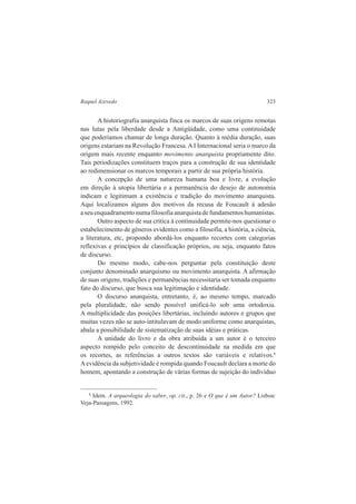 Raquel Azevedo 323 
A historiografia anarquista finca os marcos de suas origens remotas 
nas lutas pela liberdade desde a Antigüidade, como uma continuidade 
que poderíamos chamar de longa duração. Quanto à média duração, suas 
origens estariam na Revolução Francesa. A I Internacional seria o marco da 
origem mais recente enquanto movimento anarquista propriamente dito. 
Tais periodizações constituem traços para a construção de sua identidade 
ao redimensionar os marcos temporais a partir de sua própria história. 
A concepção de uma natureza humana boa e livre, a evolução 
em direção à utopia libertária e a permanência do desejo de autonomia 
indicam e legitimam a existência e tradição do movimento anarquista. 
Aqui localizamos alguns dos motivos da recusa de Foucault à adesão 
a seu enquadramento numa filosofia anarquista de fundamentos humanistas. 
Outro aspecto de sua crítica à continuidade permite-nos questionar o 
estabelecimento de gêneros evidentes como a filosofia, a história, a ciência, 
a literatura, etc, propondo abordá-los enquanto recortes com categorias 
reflexivas e princípios de classificação próprios, ou seja, enquanto fatos 
de discurso. 
Do mesmo modo, cabe-nos perguntar pela constituição deste 
conjunto denominado anarquismo ou movimento anarquista. A afirmação 
de suas origens, tradições e permanências necessitaria ser tomada enquanto 
fato do discurso, que busca sua legitimação e identidade. 
O discurso anarquista, entretanto, é, ao mesmo tempo, marcado 
pela pluralidade, não sendo possível unificá-lo sob uma ortodoxia. 
A multiplicidade das posições libertárias, incluindo autores e grupos que 
muitas vezes não se auto-intitulavam de modo uniforme como anarquistas, 
abala a possibilidade de sistematização de suas idéias e práticas. 
A unidade do livro e da obra atribuída a um autor é o terceiro 
aspecto rompido pelo conceito de descontinuidade na medida em que 
os recortes, as referências a outros textos são variáveis e relativos.8 
A evidência da subjetividade é rompida quando Foucault declara a morte do 
homem, apontando a construção de várias formas de sujeição do indivíduo 
8 Idem. A arqueologia do saber, op. cit., p. 26 e O que é um Autor? Lisboa: 
Veja-Passagens, 1992. 
 