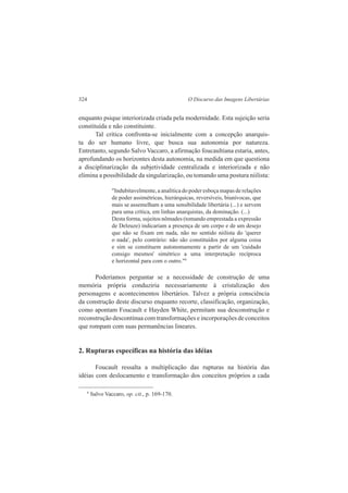 324 O Discurso das Imagens Libertárias 
enquanto psique interiorizada criada pela modernidade. Esta sujeição seria 
constituída e não constituinte. 
Tal crítica confronta-se inicialmente com a concepção anarquis-ta 
do ser humano livre, que busca sua autonomia por natureza. 
Entretanto, segundo Salvo Vaccaro, a afirmação foucaultiana estaria, antes, 
aprofundando os horizontes desta autonomia, na medida em que questiona 
a disciplinarização da subjetividade centralizada e interiorizada e não 
elimina a possibilidade da singularização, ou tomando uma postura niilista: 
"Indubitavelmente, a analítica do poder esboça mapas de relações 
de poder assimétricas, hierárquicas, reversíveis, biunívocas, que 
mais se assemelham a uma sensibilidade libertária (...) e servem 
para uma crítica, em linhas anarquistas, da dominação. (...) 
Desta forma, sujeitos nômades (tomando emprestada a expressão 
de Deleuze) indicariam a presença de um corpo e de um desejo 
que não se fixam em nada, não no sentido niilista do 'querer 
o nada', pelo contrário: não são constituídos por alguma coisa 
e sim se constituem autonomamente a partir de um 'cuidado 
consigo mesmos' simétrico a uma interpretação recíproca 
e horizontal para com o outro."9 
Poderíamos perguntar se a necessidade de construção de uma 
memória própria conduziria necessariamente à cristalização dos 
personagens e acontecimentos libertários. Talvez a própria consciência 
da construção deste discurso enquanto recorte, classificação, organização, 
como apontam Foucault e Hayden White, permitam sua desconstrução e 
reconstrução descontínua com transformações e incorporações de conceitos 
que rompam com suas permanências lineares. 
2. Rupturas específicas na história das idéias 
Foucault ressalta a multiplicação das rupturas na história das 
idéias com deslocamento e transformação dos conceitos próprios a cada 
9 Salvo Vaccaro, op. cit., p. 169-170. 
 