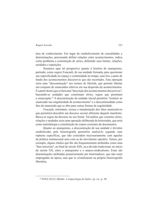 Raquel Azevedo 325 
área de conhecimento. Em lugar do estabelecimento de causalidades e 
determinações, procurando definir relações entre acontecimentos, indica 
como problema a constituição de séries, definindo seus limites, relações, 
raridades e repetições. 
Situamos aqui tal perspectiva quanto à história do anarquismo, 
partindo, como sugere Foucault, de sua unidade formada, para questionar 
sua especificidade no espaço e continuidade no tempo, suas leis, o pano de 
fundo dos acontecimentos discursivos que são recortados. Esta operação 
seria uma "desconstrução" nos termos de Derrida, que permite libertar 
um conjunto de enunciados efetivos em sua dispersão de acontecimentos. 
É a partir destes que se fará uma "descrição dos acontecimentos discursivos", 
buscando-se unidades que constituam séries, regras que permitam 
a enunciação.10 A desconstrução da unidade inicial permitirá "restituir ao 
enunciado sua singularidade de acontecimento" e a descontinuidade como 
fato do enunciado que se abre para outras formas de regularidade. 
Foucault, entretanto, recusa a interpretação dos fatos enunciativos 
que permitiria descobrir um discurso secreto diferente daquele manifesto. 
Busca as regras do discurso no seu limiar. Tal análise que constitui séries, 
relações e unidades seria uma operação deliberada do historiador, que teria 
como metodologia a constituição de corpos coerentes de documentos. 
Quanto ao anarquismo, a desconstrução de sua unidade e divisões 
estabelecidas pela historiografia permitiria analisá-lo segundo suas 
rupturas específicas, que não coincidem necessariamente com aquelas 
da política institucional nem com as do movimento operário. Temos, por 
exemplo, alguns rótulos que lhe são frequentemente atribuídos como uma 
"fase terrorista", no final do século XIX, ou a divisão tradicional, no início 
do século XX, entre o anarquismo e o anarco-sindicalismo. Estas são 
denominações atribuídas posteriormente por historiadores, que não eram 
empregadas na época, mas que se cristalizaram na própria historiografia 
libertária. 
10 FOUCAULT, Michel. A Arqueologia do Saber, op. cit., p. 30. 
 
