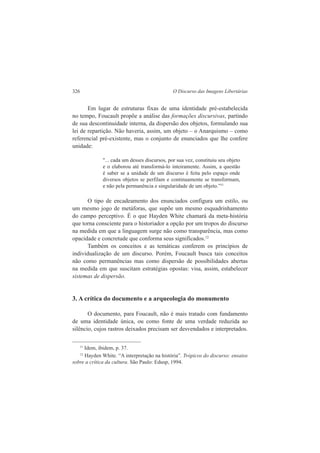 326 O Discurso das Imagens Libertárias 
Em lugar de estruturas fixas de uma identidade pré-estabelecida 
no tempo, Foucault propõe a análise das formações discursivas, partindo 
de sua descontinuidade interna, da dispersão dos objetos, formulando sua 
lei de repartição. Não haveria, assim, um objeto – o Anarquismo – como 
referencial pré-existente, mas o conjunto de enunciados que lhe confere 
unidade: 
"... cada um desses discursos, por sua vez, constituiu seu objeto 
e o elaborou até transformá-lo inteiramente. Assim, a questão 
é saber se a unidade de um discurso é feita pelo espaço onde 
diversos objetos se perfilam e continuamente se transformam, 
e não pela permanência e singularidade de um objeto.”11 
O tipo de encadeamento dos enunciados configura um estilo, ou 
um mesmo jogo de metáforas, que supõe um mesmo esquadrinhamento 
do campo perceptivo. É o que Hayden White chamará da meta-história 
que torna consciente para o historiador a opção por um tropos do discurso 
na medida em que a linguagem surge não como transparência, mas como 
opacidade e concretude que conforma seus significados.12 
Também os conceitos e as temáticas conferem os princípios de 
individualização de um discurso. Porém, Foucault busca tais conceitos 
não como permanências mas como dispersão de possibilidades abertas 
na medida em que suscitam estratégias opostas: visa, assim, estabelecer 
sistemas de dispersão. 
3. A crítica do documento e a arqueologia do monumento 
O documento, para Foucault, não é mais tratado com fundamento 
de uma identidade única, ou como fonte de uma verdade reduzida ao 
silêncio, cujos rastros deixados precisam ser desvendados e interpretados. 
11 Idem, ibidem, p. 37. 
12 Hayden White. “A interpretação na história”. Trópicos do discurso: ensaios 
sobre a crítica da cultura. São Paulo: Edusp, 1994. 
 