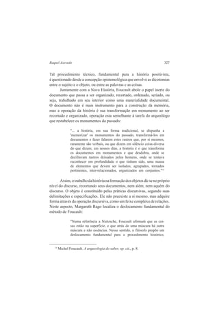 Raquel Azevedo 327 
Tal procedimento técnico, fundamental para a história positivista, 
é questionado desde a concepção epistemológica que envolve as dicotomias 
entre o sujeito e o objeto, ou entre as palavras e as coisas. 
Juntamente com a Nova História, Foucault abole o papel inerte do 
documento que passa a ser organizado, recortado, ordenado, seriado, ou 
seja, trabalhado em seu interior como uma materialidade documental. 
O documento não é mais instrumento para a construção da memória, 
mas a operação da história é sua transformação em monumento ao ser 
recortado e organizado, operação esta semelhante à tarefa do arqueólogo 
que restabelece os monumentos do passado: 
"... a história, em sua forma tradicional, se dispunha a 
'memorizar' os monumentos do passado, transformá-los em 
documentos e fazer falarem estes rastros que, por si mesmos, 
raramente são verbais, ou que dizem em silêncio coisa diversa 
do que dizem; em nossos dias, a história é o que transforma 
os documentos em monumentos e que desdobra, onde se 
decifravam rastros deixados pelos homens, onde se tentava 
reconhecer em profundidade o que tinham sido, uma massa 
de elementos que devem ser isolados, agrupados, tornados 
pertinentes, inter-relacionados, organizados em conjuntos."13 
Assim, o trabalho da história na formação dos objetos dá-se no próprio 
nível do discurso, recortando seus documentos, nem além, nem aquém do 
discurso. O objeto é constituído pelas práticas discursivas, segundo suas 
delimitações e especificações. Ele não preexiste a si mesmo, mas adquire 
forma através da operação discursiva, como um feixe complexo de relações. 
Neste aspecto, Margareth Rago localiza o deslocamento fundamental do 
método de Foucault: 
"Numa referência a Nietzsche, Foucault afirmará que as coi-sas 
estão na superfície, e que atrás de uma máscara há outra 
máscara e não essências. Nesse sentido, o filósofo propõe um 
deslocamento fundamental para o procedimento histórico, 
13 Michel Foucault. A arqueologia do saber, op. cit., p. 8. 
 