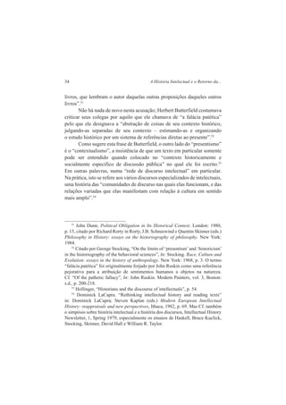 34 A História Intelectual e o Retorno da... 
livros, que lembram o autor daquelas outras proposições daqueles outros 
livros”.51 
Não há nada de novo nesta acusação; Herbert Butterfield costumava 
criticar seus colegas por aquilo que ele chamava de “a falácia patética” 
pelo que ele designava a “abstração de coisas de seu contexto histórico, 
julgando-as separadas de seu contexto – estimando-as e organizando 
o estudo histórico por um sistema de referências diretas ao presente”.52 
Como sugere esta frase de Butterfield, o outro lado do “presentismo” 
é o “contextualismo”, a insistência de que um texto em particular somente 
pode ser entendido quando colocado no “contexto historicamente e 
socialmente especifico de discussão pública” no qual ele foi escrito.53 
Em outras palavras, numa “rede de discurso intelectual” em particular. 
Na prática, isto se refere aos vários discursos especializados de intelectuais, 
uma história das “comunidades de discurso nas quais elas funcionam, e das 
relações variadas que elas manifestam com relação à cultura em sentido 
mais amplo”.54 
51 John Dunn. Political Obligation in Its Historical Context. London: 1980, 
p. 15, citado por Richard Rorty in Rorty, J.B. Schneewind e Quentin Skinner (eds.) 
Philosophy in History: essays on the historiography of philosophy. New York: 
1984. 
52 Citado por George Stocking, “On the limits of ‘presentism’ and ‘historicism’ 
in the historiography of the behavioral sciences”, In: Stocking. Race, Culture and 
Evolution: essays in the history of anthropology. New York: 1968, p. 3. O termo 
“falácia patética” foi originalmente forjado por John Ruskin como uma referência 
pejorativa para a atribuição de sentimentos humanos a objetos na natureza. 
Cf. “Of the pathetic fallacy”, In: John Ruskin. Modern Painters, vol. 3, Boston: 
s.d., p. 200-218. 
53 Hollinger, “Historians and the discourse of intellectuals”, p. 54. 
54 Dominick LaCapra. “Rethinking intellectual history and reading texts” 
in: Dominick LaCapra; Steven Kaplan (eds.) Modern European Intellectual 
History: reappraisals and new perspectives, Ithaca, 1982, p. 69. Mas Cf. também 
o simpósio sobre história intelectual e a história dos discursos, Intellectual History 
Newsletter, 1, Spring 1979, especialmente os ensaios de Haskell, Bruce Kuclick, 
Stocking, Skinner, David Hall e William R. Taylor. 
 