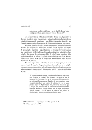 Raquel Azevedo 329 
que os torna irredutíveis à língua e ao ato da fala. É esse 'mais' 
que é preciso fazer aparecer e que é preciso descrever."16 
As ações livres e rebeldes assinaladas desde a Antiguidade no 
discurso libertário, como permanência e naturalização no ser humano do seu 
princípio fundamental, constituem o seu objeto pela prática discursiva que 
é localizada enquanto tal na construção do anarquismo como movimento. 
Podemos, então dizer que a proposta anarquista se constrói enquanto 
discurso que reorganiza e classifica o discurso social, segundo suas regras 
de enunciação. Delimita e especifica uma sociedade utópica anárquica, 
que exclui outros modelos de transformação social como autoritárias. Suas 
relações discursivas determinam um feixe de relações que permitem falar, 
projetar tal objeto, ou seja, a sociedade futura, discurso que só foi possível 
enunciar no século XIX sob as condições determinadas pelas práticas 
discursivas do período. 
Discurso aqui não é identificado com a linguagem, nem com 
a consciência do sujeito. As práticas discursivas referem-se às relações 
enquanto estruturas tanto da objetivação quanto da subjetivação, rompendo 
a dicotomia ou a dialética entre o sujeito e o objeto. Assim, segundo Paul 
Veyne: 
"A filosofia de Foucault não é uma filosofia do 'discurso', mas 
uma filosofia da 'relação', pois 'relação' é o nome do que se 
designou por 'estrutura'. Em vez de um mundo feito de sujeitos 
ou então de objetos e de sua dialética, de um mundo em que a 
consciência conhece seus objetos de antemão, os visa ou é, ela 
própria, o que os objetos fazem dela, temos um mundo em que 
a relação é o primitivo: são as estruturas que dão seus rostos 
objetivos à matéria. Nesse mundo, não se joga xadrez com 
figuras eternas, o rei, o louco: as figuras são o que as 
configurações sucessivas no tabuleiro fazem delas."17 
16 Michel Foucault. A Arqueologia do Saber, op. cit., p. 56. 
17 Paul Veyne, op. cit, p. 177. 
 