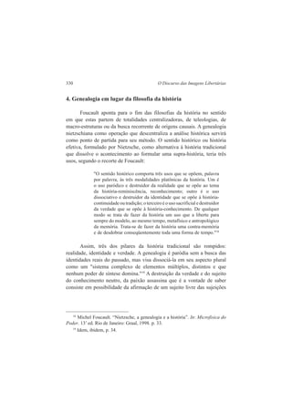 330 O Discurso das Imagens Libertárias 
4. Genealogia em lugar da filosofia da história 
Foucault aponta para o fim das filosofias da história no sentido 
em que estas partem de totalidades centralizadoras, de teleologias, de 
macro-estruturas ou da busca recorrente de origens causais. A genealogia 
nietzschiana como operação que descentraliza a análise histórica servirá 
como ponto de partida para seu método. O sentido histórico ou história 
efetiva, formulado por Nietzsche, como alternativa à história tradicional 
que dissolve o acontecimento ao formular uma supra-história, teria três 
usos, segundo o recorte de Foucault: 
"O sentido histórico comporta três usos que se opõem, palavra 
por palavra, às três modalidades platônicas da história. Um é 
o uso paródico e destruidor da realidade que se opõe ao tema 
da história-reminiscência, reconhecimento; outro é o uso 
dissociativo e destruidor da identidade que se opõe à história-continuidade 
ou tradição; o terceiro é o uso sacrificial e destruidor 
da verdade que se opõe à história-conhecimento. De qualquer 
modo se trata de fazer da história um uso que a liberte para 
sempre do modelo, ao mesmo tempo, metafísico e antropológico 
da memória. Trata-se de fazer da história uma contra-memória 
e de desdobrar conseqüentemente toda uma forma de tempo."18 
Assim, três dos pilares da história tradicional são rompidos: 
realidade, identidade e verdade. A genealogia é paródia sem a busca das 
identidades reais do passado, mas visa dissociá-la em seu aspecto plural 
como um "sistema complexo de elementos múltiplos, distintos e que 
nenhum poder de síntese domina."19 A destruição da verdade e do sujeito 
do conhecimento neutro, da paixão assassina que é a vontade de saber 
consiste em possibilidade da afirmação de um sujeito livre das sujeições 
18 Michel Foucault. “Nietzsche, a genealogia e a história”. In: Microfisica do 
Poder. 13’ ed. Rio de Janeiro: Graal, 1998. p. 33. 
19 Idem, ibidem, p. 34. 
 