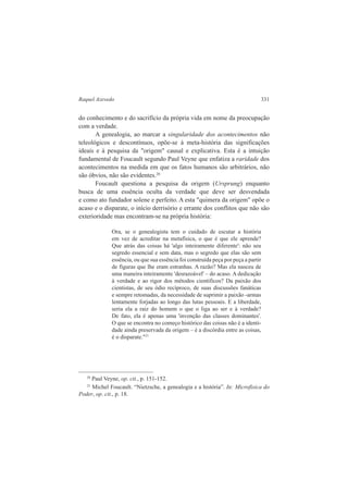 Raquel Azevedo 331 
do conhecimento e do sacrifício da própria vida em nome da preocupação 
com a verdade. 
A genealogia, ao marcar a singularidade dos acontecimentos não 
teleológicos e descontínuos, opõe-se à meta-história das significações 
ideais e à pesquisa da "origem" causal e explicativa. Esta é a intuição 
fundamental de Foucault segundo Paul Veyne que enfatiza a raridade dos 
acontecimentos na medida em que os fatos humanos são arbitrários, não 
são óbvios, não são evidentes.20 
Foucault questiona a pesquisa da origem (Ursprung) enquanto 
busca de uma essência oculta da verdade que deve ser desvendada 
e como ato fundador solene e perfeito. A esta "quimera da origem" opõe o 
acaso e o disparate, o início derrisório e errante dos conflitos que não são 
exterioridade mas encontram-se na própria história: 
Ora, se o genealogista tem o cuidado de escutar a história 
em vez de acreditar na metafísica, o que é que ele aprende? 
Que atrás das coisas há 'algo inteiramente diferente': não seu 
segredo essencial e sem data, mas o segredo que elas são sem 
essência, ou que sua essência foi construída peça por peça a partir 
de figuras que lhe eram estranhas. A razão? Mas ela nasceu de 
uma maneira inteiramente 'desrazoável' – do acaso. A dedicação 
à verdade e ao rigor dos métodos científicos? Da paixão dos 
cientistas, de seu ódio recíproco, de suas discussões fanáticas 
e sempre retomadas, da necessidade de suprimir a paixão -armas 
lentamente forjadas ao longo das lutas pessoais. E a liberdade, 
seria ela a raiz do homem o que o liga ao ser e à verdade? 
De fato, ela é apenas uma 'invenção das classes dominantes'. 
O que se encontra no começo histórico das coisas não é a identi-dade 
ainda preservada da origem – é a discórdia entre as coisas, 
é o disparate."21 
20 Paul Veyne, op. cit., p. 151-152. 
21 Michel Foucault. “Nietzsche, a genealogia e a história”. In: Microfisica do 
Poder, op. cit., p. 18. 
 