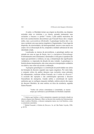 332 O Discurso das Imagens Libertárias 
A razão e a liberdade teriam sua origem na discórdia, nas disputas 
acirradas entre os cientistas e as classes, gerando juntamente suas 
exclusões: a loucura e a prisão.22 Assim, é pela análise meticulosa do 
devir dos acontecimentos descontínuos que Foucault busca não a origem 
nobre, mas a proveniência (Herkeinft). A genealogia localiza não o ser, 
mas o acidente com suas marcas singulares e fragmentadas. Como lugar da 
dispersão, da exterioridade e da heterogeneidade, inscreve suas marcas no 
corpo e leva à dissociação do Eu, rompendo a unidade substancial de uma 
identidade criada. 
Localizadas as marcas da proveniência, a genealogia analisa sua 
entrada em cena no jogo de forças, isto é, a emergência (Entestehung). 
O afrontamento entre dominantes e dominados é a luta para se apoderar das 
regras que permitem a violência, ou seja, a interpretação das significações 
verdadeiras e a imposição da direção de uma vontade. A genealogia é a 
história destas interpretações, não como uma nova interpretação verdadeira 
ou relativa, mas como seu recorte e ordenação. 
A pesquisa genealógica é a constituição de positividades nas séries 
da formação do discurso segundo suas regras singulares. Por outro lado, 
o conjunto crítico da análise demarca suas exclusões como princípio 
de ordenamento, conforme afirma Foucault, em A ordem do discurso.23 
A exclusão das sujeições e das centralizações aproxima o discurso 
foucaultiano do anarquista, visando ambos a constituição do sujeito 
autônomo que se configura enquanto múltiplo, embora através das regras 
do discurso libertário, de uma estética ou ética da existência, segundo 
Edson Passetti: 
"Ambos são críticas contundentes à centralidade, ao mesmo 
tempo que reafirmam as possibilidades de liberdades ampliadas 
22 Caberia aqui lembrar o início anarquismo enquanto movimento situado na 
clássica disputa entre Bakunin e Marx no decorrer das reuniões da I Internacional. 
Junto à prática libertária, o discurso anarquista marca seu rival histórico, como 
o comunismo autoritário. 
23 Michel Foucault. A Ordem do Discurso. 3a. ed. São Paulo: Loyola, 1996. 
p. 69-70. 
 