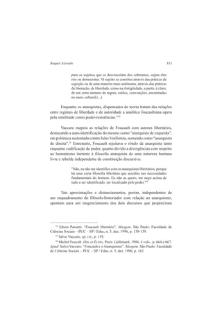 Raquel Azevedo 333 
para os sujeitos que se desvinculam dos soberanos, sejam eles 
reis ou democratas. 'O sujeito se constitui através das práticas de 
sujeição ou de uma maneira mais autônoma, através das práticas 
de liberação, de liberdade, como na Antigüidade, a partir, é claro, 
de um certo número de regras, estilos, convenções, encontradas 
no meio cultural.(...) 
Enquanto os anarquistas, dispensados de teoria tratam das relações 
entre regimes de liberdade e de autoridade a analítica foucaultiana opera 
pela similitude como poder-resistências."24 
Vaccaro mapeia as relações de Foucault com autores libertários, 
destacando a auto-identificação do mesmo como "anarquista de esquerda", 
em polêmica sustentada contra Jules Vuillemin, nomeado como "anarquista 
de direita".25 Entretanto, Foucault rejeitava o rótulo de anarquista tanto 
enquanto codificação do poder, quanto devido a divergências com respeito 
ao humanismo inerente à filosofia anarquista de uma natureza humana 
livre e rebelde independente da constituição discursiva: 
"Não, eu não me identifico com os anarquistas libertários, porque 
há uma certa filosofia libertária que acredita nas necessidades 
fundamentais do homem. Eu não as quero, me nego acima de 
tudo a ser identificado, ser localizado pelo poder."26 
Tais aproximações e distanciamentos, porém, independentes de 
um enquadramento do filósofo-historiador com relação ao anarquismo, 
apontam para um tangenciamento dos dois discursos que proporciona 
24 Edson Passetti. “Foucault libertário”. Margem. São Paulo: Faculdade de 
Ciências Sociais – PUC – SP / Educ, n. 5, dez. 1996, p. 138-139. 
25 Salvo Vaccaro, op. cit., p. 159. 
26 Michel Foucalt. Dits et Écrits. Paris: Gallimard, 1994, 4 vols., p. 664 e 667. 
Apud: Salvo Vaccaro. “Foucault e o Anarquismo”. Margem. São Paulo: Faculdade 
de Ciências Sociais – PUC – SP / Educ, n. 5, dez. 1996, p. 162. 
 