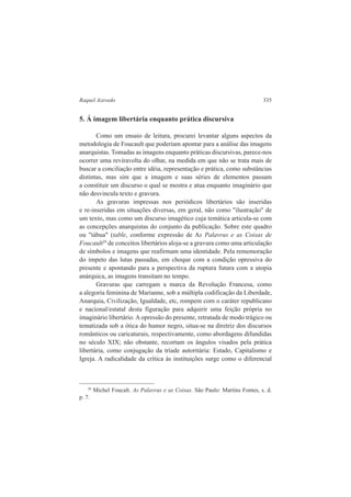 Raquel Azevedo 335 
5. Á imagem libertária enquanto prática discursiva 
Como um ensaio de leitura, procurei levantar alguns aspectos da 
metodologia de Foucault que poderiam apontar para a análise das imagens 
anarquistas. Tomadas as imagens enquanto práticas discursivas, parece-nos 
ocorrer uma reviravolta do olhar, na medida em que não se trata mais de 
buscar a conciliação entre idéia, representação e prática, como substâncias 
distintas, mas sim que a imagem e suas séries de elementos passam 
a constituir um discurso o qual se mostra e atua enquanto imaginário que 
não desvincula texto e gravura. 
As gravuras impressas nos periódicos libertários são inseridas 
e re-inseridas em situações diversas, em geral, não como "ilustração" de 
um texto, mas como um discurso imagético cuja temática articula-se com 
as concepções anarquistas do conjunto da publicação. Sobre este quadro 
ou "tábua" (table, conforme expressão de As Palavras e as Coisas de 
Foucault29 de conceitos libertários aloja-se a gravura como uma articulação 
de símbolos e imagens que reafirmam uma identidade. Pela rememoração 
do ímpeto das lutas passadas, em choque com a condição opressiva do 
presente e apontando para a perspectiva da ruptura futura com a utopia 
anárquica, as imagens transitam no tempo. 
Gravuras que carregam a marca da Revolução Francesa, como 
a alegoria feminina de Marianne, sob a múltipla codificação da Liberdade, 
Anarquia, Civilização, Igualdade, etc, rompem com o caráter republicano 
e nacional/estatal desta figuração para adquirir uma feição própria no 
imaginário libertário. A opressão do presente, retratada de modo trágico ou 
tematizada sob a ótica do humor negro, situa-se na diretriz dos discursos 
românticos ou caricaturais, respectivamente, como abordagens difundidas 
no século XIX; não obstante, recortam os ângulos visados pela prática 
libertária, como conjugação da tríade autoritária: Estado, Capitalismo e 
Igreja. A radicalidade da crítica às instituições surge como o diferencial 
29 Michel Foucalt. As Palavras e as Coisas. São Paulo: Martins Fontes, s. d. 
p. 7. 
 