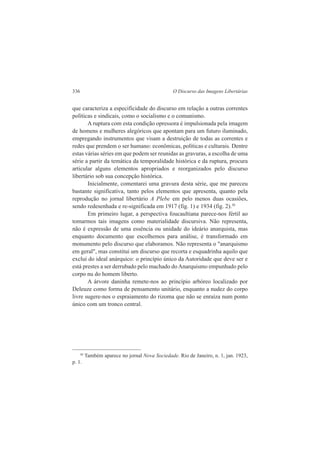 336 O Discurso das Imagens Libertárias 
que caracteriza a especificidade do discurso em relação a outras correntes 
políticas e sindicais, como o socialismo e o comunismo. 
A ruptura com esta condição opressora é impulsionada pela imagem 
de homens e mulheres alegóricos que apontam para um futuro iluminado, 
empregando instrumentos que visam a destruição de todas as correntes e 
redes que prendem o ser humano: econômicas, políticas e culturais. Dentre 
estas várias séries em que podem ser reunidas as gravuras, a escolha de uma 
série a partir da temática da temporalidade histórica e da ruptura, procura 
articular alguns elementos apropriados e reorganizados pelo discurso 
libertário sob sua concepção histórica. 
Inicialmente, comentarei uma gravura desta série, que me pareceu 
bastante significativa, tanto pelos elementos que apresenta, quanto pela 
reprodução no jornal libertário A Plebe em pelo menos duas ocasiões, 
sendo redesenhada e re-significada em 1917 (fig. 1) e 1934 (fig. 2).30 
Em primeiro lugar, a perspectiva foucaultiana parece-nos fértil ao 
tomarmos tais imagens como materialidade discursiva. Não representa, 
não é expressão de uma essência ou unidade do ideário anarquista, mas 
enquanto documento que escolhemos para análise, é transformado em 
monumento pelo discurso que elaboramos. Não representa o "anarquismo 
em geral", mas constitui um discurso que recorta e esquadrinha aquilo que 
exclui do ideal anárquico: o princípio único da Autoridade que deve ser e 
está prestes a ser derrubado pelo machado do Anarquismo empunhado pelo 
corpo nu do homem liberto. 
A árvore daninha remete-nos ao princípio arbóreo localizado por 
Deleuze como forma de pensamento unitário, enquanto a nudez do corpo 
livre sugere-nos o espraiamento do rizoma que não se enraíza num ponto 
único com um tronco central. 
30 Também aparece no jornal Nova Sociedade. Rio de Janeiro, n. 1, jan. 1923, 
p. 1. 
 