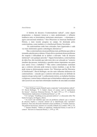 David Harlan 35 
A história do discurso (“contextualismo radical”, como alguns 
proponentes a chamam) tornou-se a mais predominante e influente 
tendência entre os historiadores intelectuais americanos – a dominante e 
agora convencional ortodoxia.55 New Directions in American Intellectual 
History, a mais recente pesquisa no campo, foi dominada pelos 
contextualistas, como também o é a Intellectual History Newsletter. 
Os contextualistas estão bem colocados, bem organizados e cada 
vez mais intolerantes quanto a abordagens alternativas.56 
Mas o contextualismo encara problemas reais, problemas que estão se 
tornando cada dia mais evidentes. O mais óbvio e premente destes problemas 
diz respeito à dificuldade de se definir a relevante “rede de discurso 
intelectual” com qualquer precisão.57 Alguns historiadores, contextualistas 
de idéia fixa, têm insistido que todo texto deve ser colocado no “contexto 
imediato das pessoas, instituições e questões menos importantes nas quais 
[seu autor] viveu e trabalhou”.58 Mas outros contextualistas sustentam 
que o contexto relevante pode tornar-se menos imediato, e que de fato 
pode tornar-se dolorosamente remoto. Em “Historians and the Discourse 
of Intellectuals”, David Hollinger, um dos mais influentes defensores do 
contextualismo – concede que o contexto relevante possa ser definido de 
maneira tal que inclua todo “o conhecimento teórico, as tradições literárias 
e religiosas, e outras fontes culturais que os historiadores sabem que tenham 
sido acessíveis aos mais bem informados membros de uma dada sociedade 
55 Tanto Hollinger quanto Haskell usam a expressão “contextualismo radical”. 
Cf. David Hollinger, “T. S. Kuhn’s theory of science and its implications 
for history”. American Historical Review, 78, April 1973, p. 377; e Haskell, 
“Deterministic implications of intellectual history”, p. 138. 
56 Cf. LaCapra, “Grubbing on my personal archives”; e a discussão sobre The 
bard of savagery, de Diggins, abaixo. 
57 Eu resolvi não trabalhar aqui com um problema colateral: que o conceito 
de discurso implica o conceito anterior de (e identificação dos) “períodos” 
históricos. Para uma discussão iluminativa desse problema, cf. Frederic Jameson. 
The political unconcious: narrative as a socially simbolic act, London: 1981, p. 28. 
58 Thomas Haskell, “Veblen on capitalism: intellectual history in and out of 
context”. Reviews in Amercian History, 1, 1979, p. 559. 
 