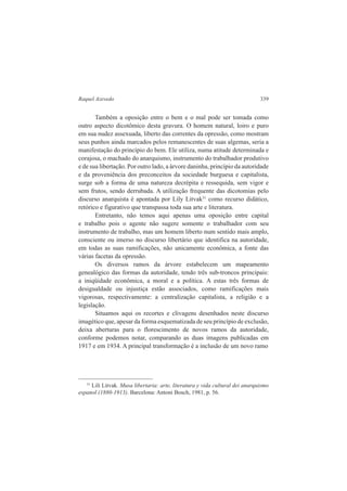 Raquel Azevedo 339 
Também a oposição entre o bem e o mal pode ser tomada como 
outro aspecto dicotômico desta gravura. O homem natural, loiro e puro 
em sua nudez assexuada, liberto das correntes da opressão, como mostram 
seus punhos ainda marcados pelos remanescentes de suas algemas, seria a 
manifestação do princípio do bem. Ele utiliza, numa atitude determinada e 
corajosa, o machado do anarquismo, instrumento do trabalhador produtivo 
e de sua libertação. Por outro lado, a árvore daninha, princípio da autoridade 
e da proveniência dos preconceitos da sociedade burguesa e capitalista, 
surge sob a forma de uma natureza decrépita e ressequida, sem vigor e 
sem frutos, sendo derrubada. A utilização frequente das dicotomias pelo 
discurso anarquista é apontada por Lily Litvak31 como recurso didático, 
retórico e figurativo que transpassa toda sua arte e literatura. 
Entretanto, não temos aqui apenas uma oposição entre capital 
e trabalho pois o agente não sugere somente o trabalhador com seu 
instrumento de trabalho, mas um homem liberto num sentido mais amplo, 
consciente ou imerso no discurso libertário que identifica na autoridade, 
em todas as suas ramificações, não unicamente econômica, a fonte das 
várias facetas da opressão. 
Os diversos ramos da árvore estabelecem um mapeamento 
genealógico das formas da autoridade, tendo três sub-troncos principais: 
a iniqüidade econômica, a moral e a política. A estas três formas de 
desigualdade ou injustiça estão associados, como ramificações mais 
vigorosas, respectivamente: a centralização capitalista, a religião e a 
legislação. 
Situamos aqui os recortes e clivagens desenhados neste discurso 
imagético que, apesar da forma esquematizada de seu princípio de exclusão, 
deixa aberturas para o florescimento de novos ramos da autoridade, 
conforme podemos notar, comparando as duas imagens publicadas em 
1917 e em 1934. A principal transformação é a inclusão de um novo ramo 
31 Lili Litvak. Musa libertaria: arte, literatura y vida cultural dei anarquismo 
espanol (1880-1913). Barcelona: Antoni Bosch, 1981, p. 56. 
 