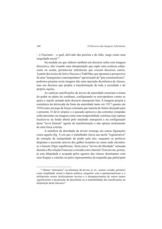 340 O Discurso das Imagens Libertárias 
– o Fascismo – o qual, derivado das paixões e do ódio, surge como uma 
iniquidade moral.32 
Na medida em que elaboro também um discurso sobre esta imagem 
discursiva, não visando uma interpretação que capte uma essência subja-cente 
ou oculta, permito-me inferências que cruzem discursos outros. 
A partir dos textos de Salvo Vaccaro e Todd May que apontam a perspectiva 
de uma "anarquismo contemporâneo" aproximado do "pós-estruturalismo", 
podemos projetar nesta imagem não uma oposição dicotômica de classes, 
mas um discurso que propõe a transformação de toda a sociedade e do 
próprio sujeito. 
As caóticas ramificações da árvore da autoridade nomeiam a trama 
do poder no plano do cotidiano, configurando os micropoderes contra os 
quais o sujeito armado pelo discurso anarquista luta. A imagem projeta a 
eminência da derrocada da fonte da autoridade tanto em 1917 quanto em 
1934 como um jogo de forças constante que transita do futuro desejado para 
o presente. O devir utópico e o passado opressivo das correntes rompidas 
estão presentes na imagem como uma temporalidade contínua cuja ruptura 
localiza-se na fenda aberta pelo machado anarquista e na configuração 
deste "novo homem" agente da transformação e não apenas instrumento 
de uma força externa. 
A metáfora da derrubada da árvore ressurge em outras figurações 
como aquela (fig. 3) em que o trabalhador inicia sua tarefa "regenerativa" 
de extração da malignidade do poder pela raiz, enquanto os políticos 
disputam a ascensão através dos galhos restantes ao cume onde encontra-se 
o barrete frfgio republicano. Seria esta a "árvore da liberdade" semeada 
durante a Revolução Francesa e coroada com o barrete? Esta árvore, porém, 
já esta dilapidada e ocupada pelos agentes das classes dominantes com 
seus fraques e cartolas ou pelos representantes da esquerda que participam 
32 Outras “alterações” ou releituras da árvore, p. ex., ensino viciado, primeiro 
como iniqüidade moral e depois política, enquanto com o parlamentarismo e o 
militarismo ocorre deslocamento inverso e o desaparecimento de outros ramos 
significariam a desatenção do desenhista ou a maleabilidade das ramificações na 
disposição deste discurso? 
 