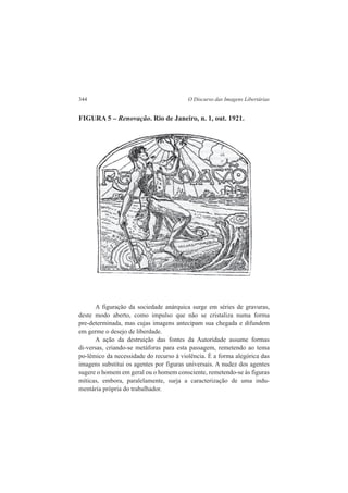 344 O Discurso das Imagens Libertárias 
FIGURA 5 – Renovação. Rio de Janeiro, n. 1, out. 1921. 
A figuração da sociedade anárquica surge em séries de gravuras, 
deste modo aberto, como impulso que não se cristaliza numa forma 
pre-determinada, mas cujas imagens antecipam sua chegada e difundem 
em germe o desejo de liberdade. 
A ação da destruição das fontes da Autoridade assume formas 
di-versas, criando-se metáforas para esta passagem, remetendo ao tema 
po-lêmico da necessidade do recurso à violência. É a forma alegórica das 
imagens substitui os agentes por figuras universais. A nudez dos agentes 
sugere o homem em geral ou o homem consciente, remetendo-se às figuras 
míticas, embora, paralelamente, surja a caracterização de uma indu-mentária 
própria do trabalhador. 
. 
 