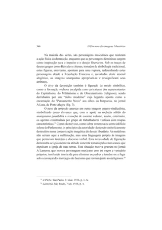 346 O Discurso das Imagens Libertárias 
Na maioria das vezes, são personagens masculinos que realizam 
a ação física da destruição, enquanto que as personagens femininas surgem 
como inspiração para o impulso e o desejo libertários. Sob os traços de 
deuses gregos como Hércules e Atenas, tomados da simbologia tradicional, 
estas figuras, entretanto, apontam para uma ruptura, redesenhando estes 
personagens desde a Revolução Francesa e, recortadas deste arsenal 
alegórico, as imagens anarquistas apropriam-se e ressignificam seus 
atributos. 
O alvo da destruição também é figurado de modo simbólico, 
como a formação rochosa esculpida com caricaturas dos representantes 
do Capitalismo, do Militarismo e do Obscurantismo (religioso), sendo 
derrubados por um "diabo moderno" cuja legenda aponta como a 
encarnação do "Pensamento Novo" aos olhos da burguesia, no jornal 
A Luta, de Porto Alegre (fig. 7). 
O peso da opressão aparece em outra imagem anarco-sindicalista, 
simbolizado como alavanca que, com o apoio no rochedo sólido do 
anarquismo possibilita a remoção de enorme volume, sendo, entretanto, 
os agentes constituídos por grupo de trabalhadores vestidos com roupas 
características.33 Como cão raivoso, como cobra venenosa ou como edifício 
solene do Parlamento, os princípios da autoridade vão sendo simbolicamente 
destruídos numa concretização imagética do desejo libertário. As metáforas 
não seriam aqui a sublimação, mas uma linguagem própria às imagens 
que permeiam também o discurso verbal. Esta necessidade de figuração 
demonstra-se igualmente na atitude concreta tomada pelos mexicanos que 
expulsam a igreja de suas terras. Esta situação motiva gravura no jornal 
A Lanterna que mostra personagem mexicano com os traços e vestuário 
próprios, instilando inseticida para eliminar os padres a tombar ou a fugir 
sob o esvoaçar dos morcegos do fascismo que revoam junto aos religiosos.34 
33 A Plebe. São Paulo, 31 mar. 1934, p. 1. A. 
34 Lanterna. São Paulo, 7 set. 1935, p. 4. 
 